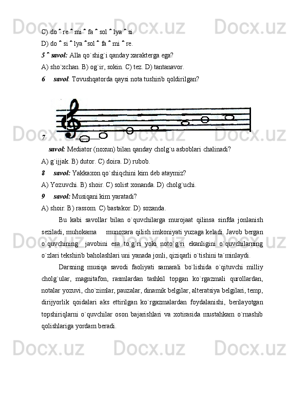 C) do   re   mi   fa   sol   lya   si.      
D) do   si   lya  sol   fa   mi   re. 
     
5   savol: 	
 Alla qo`shig`i qanday xarakterga ega? 
A) sho`xchan. B) og`ir, sokin. C) tez. D) tantanavor. 
6   savol
 : Tovushqatorda qaysi nota tushirib qoldirilgan? 
7
 savol:	
  Mediator (noxun) bilan qanday cholg`u asboblari chalinadi? 
A) g`ijjak. B) dutor. C) doira. D) rubob. 
8   savol:	
  Yakkaxon qo`shiqchini kim deb ataymiz? 
A) Yozuvchi. B) shoir. C) solist xonanda. D) cholg`uchi. 
9   savol:
  Musiqani kim yaratadi? 
A) shoir. B) rassom. C) bastakor. D) sozanda.
Bu   kabi   savollar   bilan   o`quvchilarga   murojaat   qilinsa   sinfda   jonlanish
seziladi, muhokama   munozara qilish imkoniyati yuzaga keladi. Javob bergan	

o`quvchining     javobini   esa   to`g`ri   yoki   noto`g`ri   ekanligini   o`quvchilarning
o`zlari tekshirib baholashlari uni yanada jonli, qiziqarli o`tishini ta`minlaydi. 
Darsning   musiqa   savodi   faoliyati   samarali   bo`lishida   o`qituvchi   milliy
cholg`ular,   magnitafon,   rasmlardan   tashkil   topgan   ko`rgazmali   qurollardan,
notalar yozuvi, cho`zimlar, pauzalar, dinamik belgilar, alteratsiya belgilari, temp,
dirijyorlik   qoidalari   aks   ettirilgan   ko`rgazmalardan   foydalanishi,   berilayotgan
topshiriqlarni   o`quvchilar   oson   bajarishlari   va   xotirasida   mustahkam   o`rnashib
qolishlariga yordam beradi.  