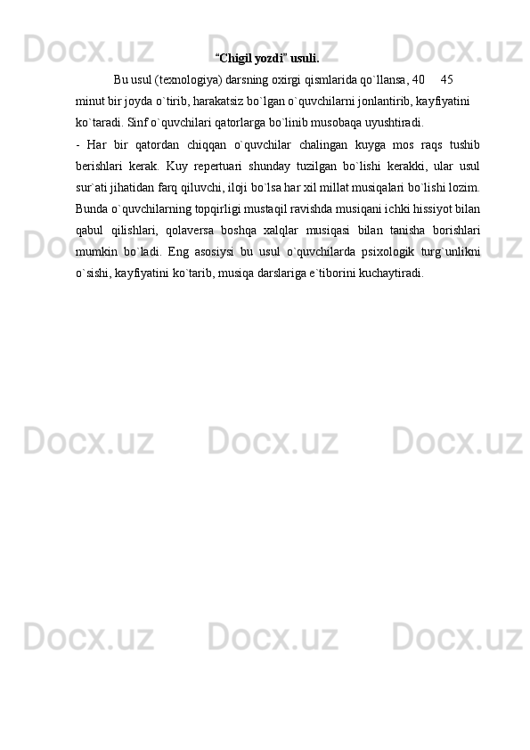 Chigil yozdi  usuli. 
Bu usul (texnologiya) darsning oxirgi qismlarida qo`llansa, 40   45 	

minut bir joyda o`tirib, harakatsiz bo`lgan o`quvchilarni jonlantirib, kayfiyatini 
ko`taradi. Sinf o`quvchilari qatorlarga bo`linib musobaqa uyushtiradi. 
-   Har   bir   qatordan   chiqqan   o`quvchilar   chalingan   kuyga   mos   raqs   tushib
berishlari   kerak.   Kuy   repertuari   shunday   tuzilgan   bo`lishi   kerakki,   ular   usul
sur`ati jihatidan farq qiluvchi, iloji bo`lsa har xil millat musiqalari bo`lishi lozim.
Bunda o`quvchilarning topqirligi mustaqil ravishda musiqani ichki hissiyot bilan
qabul   qilishlari,   qolaversa   boshqa   xalqlar   musiqasi   bilan   tanisha   borishlari
mumkin   bo`ladi.   Eng   asosiysi   bu   usul   o`quvchilarda   psixologik   turg`unlikni
o`sishi, kayfiyatini ko`tarib, musiqa darslariga e`tiborini kuchaytiradi. 
  
