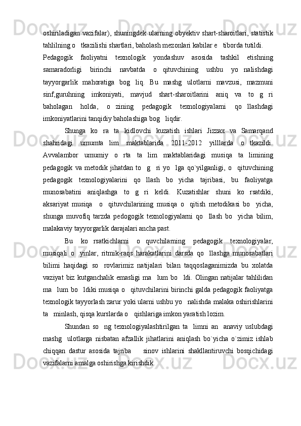 oshiriladigan vazifalar), shuningdek ularning obyektiv shart-sharoitlari, statistik
tahlilning o tkazilishi shartlari, baholash mezonlari kabilar e tiborda tutildi.  
Pedagogik   faoliyatni   texnologik   yondashuv   asosida   tashkil   etishning
samaradorligi   birinchi   navbatda   o qituvchining   ushbu   yo nalishdagi	
 
tayyorgarlik   mahoratiga   bog liq.   Bu   mashg ulotlarni   mavzusi,   mazmuni	
 
sinf,guruhning   imkoniyati,   mavjud   shart-sharoitlarini   aniq   va   to g ri	
 
baholagan   holda,   o zining   pedagogik   texnologiyalarni   qo llashdagi	
 
imkoniyatlarini tanqidiy baholashiga bog liqdir.	

Shunga   ko ra   ta kidlovchi   kuzatish   ishlari   Jizzax   va   Samarqand	
 
shahridagi   umumta lim   maktablarida   2011-2012   yilllarda   o tkazildi.	
 
Avvalambor   umumiy   o rta   ta lim   maktablaridagi   musiqa   ta limining	
  
pedagogik   va   metodik   jihatdan   to g ri   yo lga   qo`yilganligi,   o qituvchining	
   
pedagogik   texnologiyalarini   qo llash   bo yicha   tajribasi,   bu   faoliyatga
 
munosabatini   aniqlashga   to g ri   keldi.   Kuzatishlar   shuni   ko rsatdiki,	
  
aksariyat   musiqa     o qituvchilarining   musiqa   o qitish   metodikasi   bo yicha,	
  
shunga   muvofiq   tarzda   pedogogik   texnologiyalarni   qo llash   bo yicha   bilim,	
 
malakaviy tayyorgarlik darajalari ancha past. 
Bu   ko rsatkichlarni   o quvchilarning   pedagogik   texnologiyalar,	
 
musiqali   o yinlar,   ritmik-raqs   harakatlarini   darsda   qo llashga   munosabatlari	
 
bilimi   haqidagi   so rovlarimiz   natijalari   bilan   taqqoslaganimizda   bu   xolatda	

vaziyat  biz  kutganchalik  emasligi   ma lum   bo ldi.  Olingan  natijalar   tahlilidan	
 
ma lum bo ldiki musiqa o qituvchilarini birinchi galda pedagogik faoliyatga	
  
texnologik tayyorlash zarur yoki ularni ushbu yo nalishda malaka oshirishlarini	

ta minlash, qisqa kurslarda o qishlariga imkon yaratish lozim. 	
 
Shundan   so ng   texnologiyalashtirilgan   ta limni   an anaviy   uslubdagi	
  
mashg ulotlarga   nisbatan   afzallik   jihatlarini   aniqlash   bo`yicha   o`zimiz   ishlab	

chiqqan   dastur   asosida   tajriba     sinov   ishlarini   shakllantiruvchi   bosqichidagi	

vazifalarni amalga oshirishga kirishdik.  