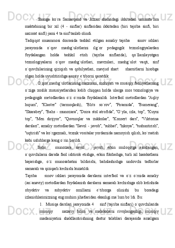 Shunga   ko`ra   Samarqand   va   Jizzax   shahridagi   ikkitadan   umumta`lim
maktabining   bir   xil   (4   -   sinflar)   sinflaridan   ikkitadan   (biri   tajriba   sinfi,   biri
nazorat sinfi) jami 4 ta sinf tanlab olindi. 
Tadqiqot   muammosi   doirasida   tashkil   etilgan   amaliy   tajriba     sinov   ishlari
jarayonida   o`quv   mashg`ulotlarini   ilg`or   pedagogik   texnologiyalardan
foydalangan   holda   tashkil   etish   (tajriba   sinflarida),   qo`llanilayotgan
texnologiyalarni   o`quv   mashg`ulotlari,   mavzulari,   mashg`ulot   vaqti,   sinf
o`quvchilarining   qiziqish   va   qobilyatlari,   mavjud   shart     sharoitlarni   hisobga	

olgan holda uyushtirishga asosiy e`tiborni qaratdik. 
O`quv mashg`ulotlarining mazmuni, mohiyati va musiqiy faoliyatlarning
o`ziga   xoslik   xususiyatlaridan   kelib   chiqqan   holda   ularga   mos   texnologiya   va
pedagogik   metodlardan   o`z   o`rnida   foydalanildi.   Interfaol   metodlardan   Aqliy	

hujum ,   Klaster   (tarmoqlash),   Blits   so`rov ,   Piramida ,   Bumerang ,	
        
Skarabey ,   Bahs   -   munozara ,   Doira   stol   atrofida ,   O`yla,   izla,   top ,   Kuyni	
        
top ,   Men   dirijyor ,   Quvnoqlar   va   zukkolar ,   Konsert   dars ,   Viktorina	
       
darslari ,   amaliy  metodlardan   Savol   -   javob ,  suhbat ,   hikoya ,  tushuntirish ,	
        
uqtirish  va ko`rgazmali, texnik vositalar yordamida namoyish qilish, ko`rsatish	
 
kabi uslublarga keng o`rin berildi. 
Bahs     munozara,   savol     javob,   erkin   muloqotga   asoslangan,	
 
o`quvchilarni darsda faol ishtirok etishga, erkin fikrlashga, turli xil harakatlarni
bajarishga,   o`z   munosabatini   bildirishi,   bahslashishga   undovchi   tadbirlar
samarali va qiziqarli kechishi kuzatildi. 
Tajriba     sinov   ishlari   jarayonida   darslarni   interfaol   va   o`z   o`rnida   amaliy	

(an`anaviy) metodlardan foydalanish darslarni samarali kechishiga olib kelishida
obyektiv   va   subyektiv   omillarni   e`tiborga   olinishi   bu   boradagi
izlanishlarimizning eng muhim jihatlaridan ekanligi ma`lum bo`ldi. Bu: 
1. Musiqa darslari jarayonida 4   sinf (tajriba sinflari) o`quvchilarida	

musiqiy     nazariy   bilim   va   malakalarni   rivojlanganligi,   musiqiy	

madaniyatini   shakllantirishning   dastur   talablari   darajasida   amalgam 