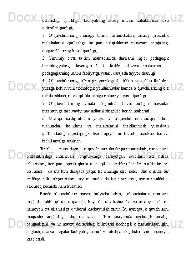 oshirishga   qaratilgan   faoliyatning   asosiy   muhim   sabablaridan   deb
e`tirof etilganligi; 
2. O`quvchilarning   musiqiy   bilim,   tushunchalari,   amaliy   ijrochilik
malakalarini   egallashga   bo`lgan   qiziqishlarini   muayyan   darajadagi
o`zgarishlarning kuzatilganligi; 
3. Umumiy   o`rta   ta`lim   maktablarida   darslarni   ilg`or   pedagogik
texnologiyalarga   tayangan   holda   tashkil   etuvchi   mutaxasis  
pedagoglarning ushbu faoliyatga yetarli darajada tayyor ekanligi; 
4. O`quvchilarning   ta`lim   jarayonidagi   faolliklari   va   ushbu   faollikni
yuzaga keltiruvchi texnologik yondashuvlar hamda o`quvchilarning o`z
ustida ishlash, mustaqil fikrlashiga imkoniyat yaratilganligi; 
5. O`qituvchilarning   darsda   o`rganilishi   lozim   bo`lgan   mavzular
mazmuniga tarbiyaviy maqsadlarni singdirib borish mahorati;
6. Musiqa   mashg`ulotlari   jarayonida   o`quvchilarni   musiqiy   bilim,
tushuncha,   ko`nikma   va   malakalarini   shakllantirish   yuzasidan
qo`llaniladigan   pedagogik   texnologiyalarni   tizimli,   uzluksiz   hamda
izchil amalga oshirish.
Tajriba   sinov davrida o`quvchilarni darslarga munosabati, mavzularni	

o`zlashtirishga   intilishlari,   o`qituvchiga   berayotgan   savollari,   o`z   ustida
ishlashlari,   berilgan   topshiriqlarni   mustaqil   bajarishlari   har   bir   sinfda   bir   xil
bo`lmasa   da   ma`lum   darajada   yaqin   ko`rinishga   olib   keldi.   Shu   o`rinda   bir	

sinfdagi   sifat   o`zgarishlari     ayrim   muddatda   tez   rivojlansa,   ayrim   muddatda
sekinroq kechishi ham kuzatildi. 
Bunda   o`quvchilarni   mavzu   bo`yicha   bilim,   tushunchalarni,   asarlarni
tinglash,   tahlil   qilish,   o`rganish,   kuylash,   o`z   tushuncha   va   amaliy   ijrolarini
namoyon eta  olishlariga  e`tiborni  kuchaytirish  zarur.  Bu  ayniqsa,  o`quvchilarni
maqsadni   anglashga,   shu   maqsadni   ta`lim   jarayonida   nechog`li   amalga
oshganligini,   ya`ni:   mavzu   doirasidagi   bilimlarni   nechog`li   o`zlashtirilganligini
anglash, o`zi va o`zgalar faoliyatiga baho bera olishga o`rgatish muhim ahamiyat
kasb etadi. 