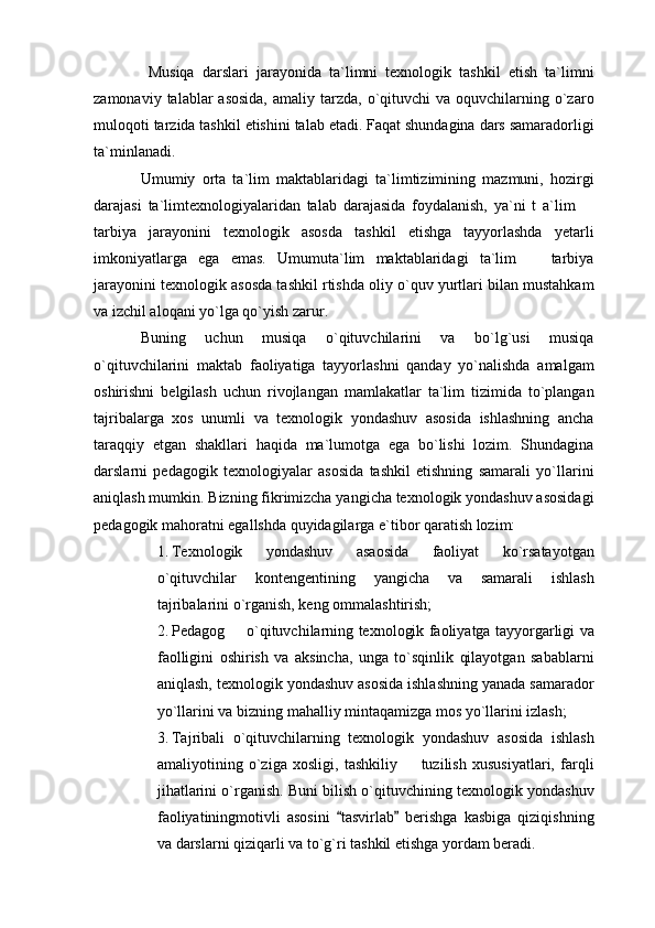   Musiqa   darslari   jarayonida   ta`limni   texnologik   tashkil   etish   ta`limni
zamonaviy  talablar   asosida,   amaliy tarzda,  o`qituvchi   va oquvchilarning  o`zaro
muloqoti tarzida tashkil etishini talab etadi. Faqat shundagina dars samaradorligi
ta`minlanadi.
Umumiy   orta   ta`lim   maktablaridagi   ta`limtizimining   mazmuni,   hozirgi
darajasi   ta`limtexnologiyalaridan   talab   darajasida   foydalanish,   ya`ni   t   a`lim  
tarbiya   jarayonini   texnologik   asosda   tashkil   etishga   tayyorlashda   yetarli
imkoniyatlarga   ega   emas.   Umumuta`lim   maktablaridagi   ta`lim     tarbiya	

jarayonini texnologik asosda tashkil rtishda oliy o`quv yurtlari bilan mustahkam
va izchil aloqani yo`lga qo`yish zarur. 
Buning   uchun   musiqa   o`qituvchilarini   va   bo`lg`usi   musiqa
o`qituvchilarini   maktab   faoliyatiga   tayyorlashni   qanday   yo`nalishda   amalgam
oshirishni   belgilash   uchun   rivojlangan   mamlakatlar   ta`lim   tizimida   to`plangan
tajribalarga   xos   unumli   va   texnologik   yondashuv   asosida   ishlashning   ancha
taraqqiy   etgan   shakllari   haqida   ma`lumotga   ega   bo`lishi   lozim.   Shundagina
darslarni   pedagogik   texnologiyalar   asosida   tashkil   etishning   samarali   yo`llarini
aniqlash mumkin. Bizning fikrimizcha yangicha texnologik yondashuv asosidagi
pedagogik mahoratni egallshda quyidagilarga e`tibor qaratish lozim: 
1. Texnologik   yondashuv   asaosida   faoliyat   ko`rsatayotgan
o`qituvchilar   kontengentining   yangicha   va   samarali   ishlash
tajribalarini o`rganish, keng ommalashtirish;
2. Pedagog   o`qituvchilarning texnologik faoliyatga tayyorgarligi va	

faolligini   oshirish   va   aksincha,   unga   to`sqinlik   qilayotgan   sabablarni
aniqlash, texnologik yondashuv asosida ishlashning yanada samarador
yo`llarini va bizning mahalliy mintaqamizga mos yo`llarini izlash; 
3. Tajribali   o`qituvchilarning   texnologik   yondashuv   asosida   ishlash
amaliyotining   o`ziga   xosligi,   tashkiliy     tuzilish   xususiyatlari,   farqli	

jihatlarini o`rganish. Buni bilish o`qituvchining texnologik yondashuv
faoliyatiningmotivli   asosini   tasvirlab   berishga   kasbiga   qiziqishning	
 
va darslarni qiziqarli va to`g`ri tashkil etishga yordam beradi.  