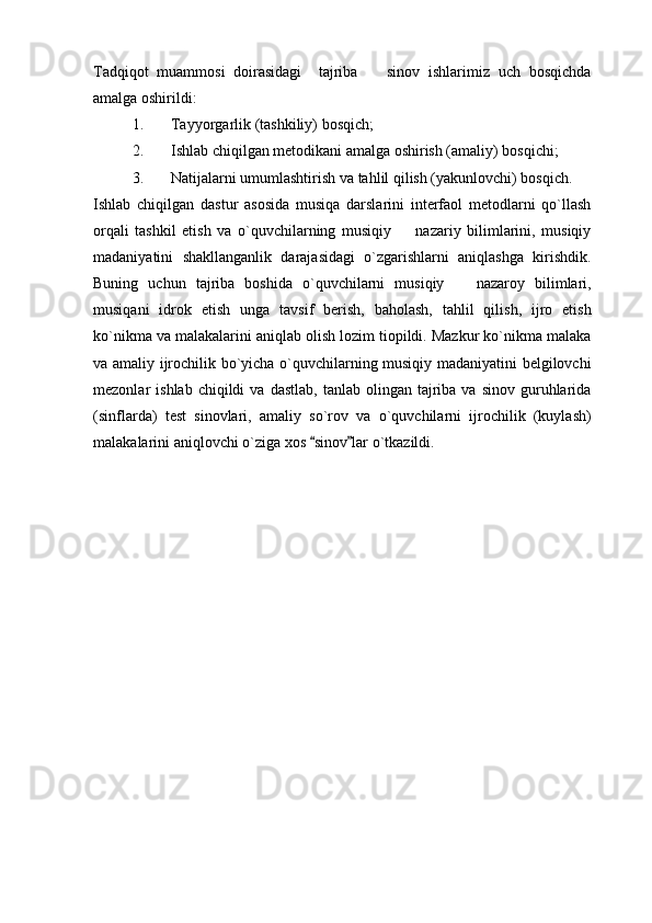 Tadqiqot   muammosi   doirasidagi     tajriba     sinov   ishlarimiz   uch   bosqichda
amalga oshirildi: 
1. Tayyorgarlik (tashkiliy) bosqich;
2. Ishlab chiqilgan metodikani amalga oshirish (amaliy) bosqichi;
3. Natijalarni umumlashtirish va tahlil qilish (yakunlovchi) bosqich.
Ishlab   chiqilgan   dastur   asosida   musiqa   darslarini   interfaol   metodlarni   qo`llash
orqali   tashkil   etish   va   o`quvchilarning   musiqiy     nazariy   bilimlarini,   musiqiy	

madaniyatini   shakllanganlik   darajasidagi   o`zgarishlarni   aniqlashga   kirishdik.
Buning   uchun   tajriba   boshida   o`quvchilarni   musiqiy     nazaroy   bilimlari,	

musiqani   idrok   etish   unga   tavsif   berish,   baholash,   tahlil   qilish,   ijro   etish
ko`nikma va malakalarini aniqlab olish lozim tiopildi. Mazkur ko`nikma malaka
va amaliy ijrochilik bo`yicha o`quvchilarning musiqiy madaniyatini belgilovchi
mezonlar   ishlab  chiqildi  va  dastlab,   tanlab  olingan  tajriba  va  sinov  guruhlarida
(sinflarda)   test   sinovlari,   amaliy   so`rov   va   o`quvchilarni   ijrochilik   (kuylash)
malakalarini aniqlovchi o`ziga xos  sinov lar o`tkazildi. 	
  