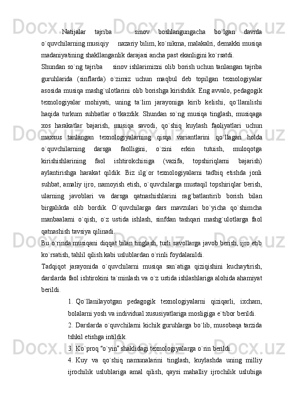 Natijalar   tajriba     sinov   boshlangungacha   bo`lgan   davrda
o`quvchilarning musiqiy   nazariy bilim, ko`nikma, malakalri, demakki musiqa	

madaniyatining shakllanganlik darajasi ancha past ekanligini ko`rsatdi.   
Shundan so`ng  tajriba     sinov ishlarimizni   olib borish  uchun tanlangan  tajriba	

guruhlarida   (sinflarda)   o`zimiz   uchun   maqbul   deb   topilgan   texnologiyalar
asosida musiqa mashg`ulotlarini olib borishga kirishdik. Eng avvalo, pedagogik
texnologiyalar   mohiyati,   uning   ta`lim   jarayoniga   kirib   kelishi,   qo`llanilishi
haqida   turkum   suhbatlar   o`tkazdik.   Shundan   so`ng   musiqa   tinglash,   musiqaga
xos   harakatlar   bajarish,   musiqa   savodi,   qo`shiq   kuylash   faoliyatlari   uchun
maxsus   tanlangan   texnologiyalarning   qisqa   variantlarini   qo`llagan   holda
o`quvchilarning   darsga   faolligini,   o`zini   erkin   tutuish,   muloqotga
kirishishlarining   faol   ishtirokchisiga   (vazifa,   topshiriqlarni   bajarish)
aylantirishga   harakat   qildik.   Biz   ilg`or   texnologiyalarni   tadbiq   etishda   jonli
suhbat,   amaliy   ijro,   namoyish   etish,   o`quvchilarga   mustaqil   topshiriqlar   berish,
ularning   javoblari   va   darsga   qatnashishlarini   rag`batlantirib   borish   bilan
birgalikda   olib   bordik.   O`quvchilarga   dars   mavzulari   bo`yicha   qo`shimcha
manbaalarni   o`qish,   o`z   ustida   ishlash,   sinfdan   tashqari   mashg`ulotlarga   faol
qatnashish tavsiya qilinadi.
Bu o`rinda musiqani diqqat bilan tinglash, turli savollarga javob berish, ijro etib
ko`rsatish, tahlil qilish kabi uslublardan o`rinli foydalanildi. 
Tadqiqot   jarayonida   o`quvchilarni   musiqa   san`atiga   qiziqishini   kuchaytirish,
darslarda faol ishtirokini ta`minlash va o`z ustida ishlashlariga alohida ahamiyat
berildi. 
1. Qo`llanilayotgan   pedagogik   texnologiyalarni   qiziqarli,   ixcham,
bolalarni yosh va individual xususiyatlariga mosligiga e`tibor berildi.
2. Darslarda o`quvchilarni kichik guruhlarga bo`lib, musobaqa tarzida
tshkil etishga intildik. 
3. Ko`proq  o`yin  shaklidagi texnologiyalarga o`rin berildi. 
 
4. Kuy   va   qo`shiq   namunalarini   tinglash,   kuylashda   uning   milliy
ijrochilik   uslublariga   amal   qilish,   qaysi   mahalliy   ijrochilik   uslubiga 
