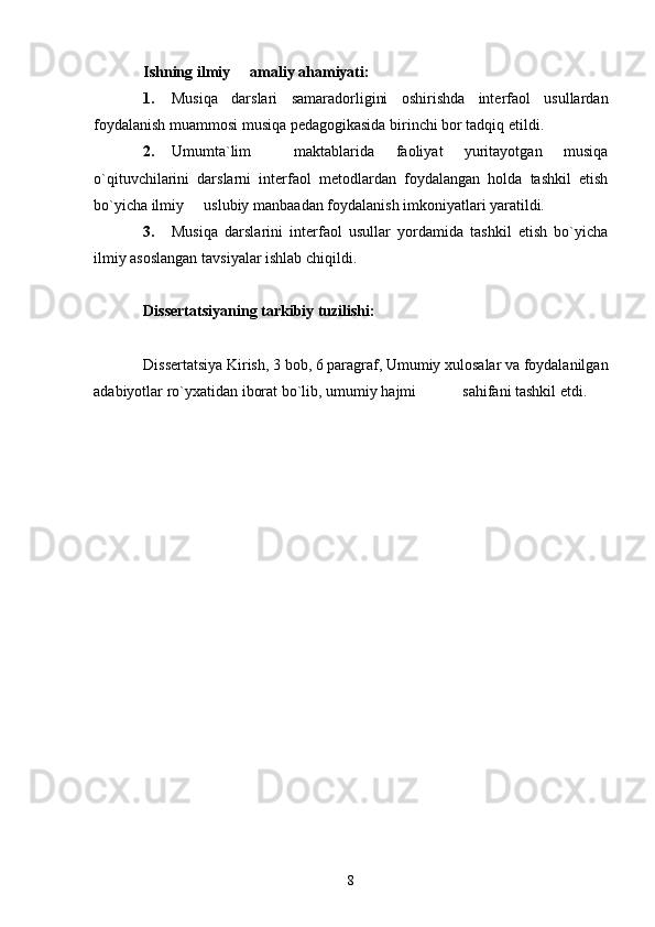 Ishning ilmiy   amaliy ahamiyati: 
1. Musiqa   darslari   samaradorligini   oshirishda   interfaol   usullardan
foydalanish muammosi musiqa pedagogikasida birinchi bor tadqiq etildi. 
2. Umumta`lim     maktablarida   faoliyat   yuritayotgan   musiqa
o`qituvchilarini   darslarni   interfaol   metodlardan   foydalangan   holda   tashkil   etish
bo`yicha ilmiy   uslubiy manbaadan foydalanish imkoniyatlari yaratildi. 	

3. Musiqa   darslarini   interfaol   usullar   yordamida   tashkil   etish   bo`yicha
ilmiy asoslangan tavsiyalar ishlab chiqildi. 
Dissertatsiyaning tarkibiy tuzilishi:
  
Dissertatsiya Kirish, 3 bob, 6 paragraf, Umumiy xulosalar va foydalanilgan
adabiyotlar ro`yxatidan iborat bo`lib, umumiy hajmi            sahifani tashkil etdi. 
8 