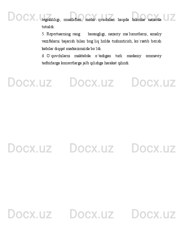 tegishliligi,   mualliflari,   mohir   ijrochilari   haqida   bilimlar   nazarda
tutuildi. 
5. Repertuarning   rang     barangligi,   nazariy   ma`lumotlarni,   amaliy
vazifalarni   bajarish   bilan   bog`liq   holda   tushuntirish,   ko`rsatib   berish
kabilar diqqat markazimizda bo`ldi. 
6. O`quvchilarni   maktabda   o`tadigan   turli   madaniy   ommaviy
tadbirlarga konsertlarga jalb qilishga harakat qilindi.  