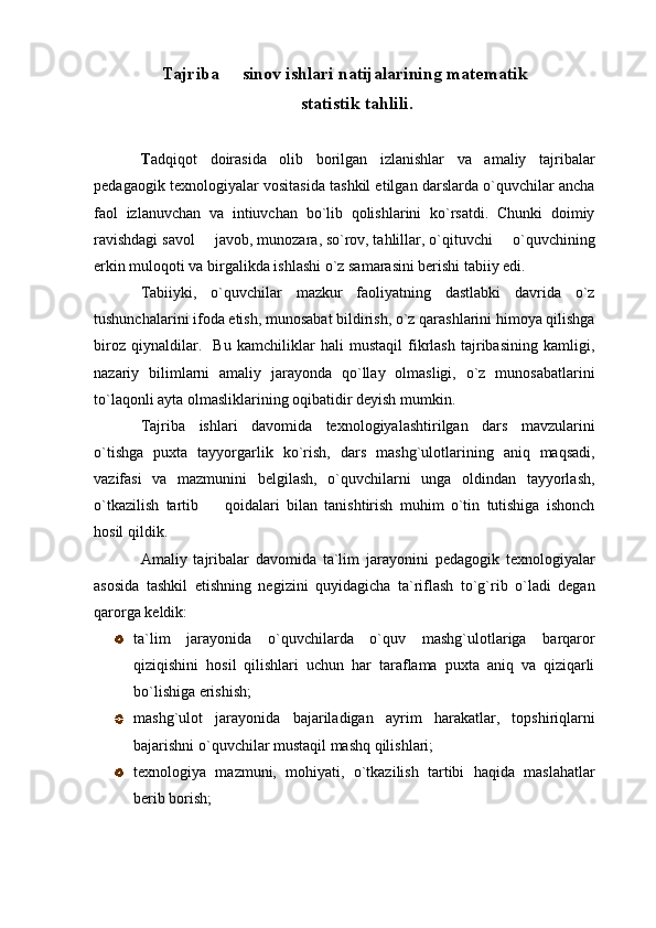 Tajriba   sinov ishlari natijalarining matematik
 statistik tahlili.
T adqiqot   doirasida   olib   borilgan   izlanishlar   va   amaliy   tajribalar
pedagaogik texnologiyalar vositasida tashkil etilgan darslarda o`quvchilar ancha
faol   izlanuvchan   va   intiuvchan   bo`lib   qolishlarini   ko`rsatdi.   Chunki   doimiy
ravishdagi savol   javob, munozara, so`rov, tahlillar, o`qituvchi   o`quvchining	
 
erkin muloqoti va birgalikda ishlashi o`z samarasini berishi tabiiy edi. 
Tabiiyki,   o`quvchilar   mazkur   faoliyatning   dastlabki   davrida   o`z
tushunchalarini ifoda etish, munosabat bildirish, o`z qarashlarini himoya qilishga
biroz   qiynaldilar.     Bu   kamchiliklar   hali   mustaqil   fikrlash   tajribasining   kamligi,
nazariy   bilimlarni   amaliy   jarayonda   qo`llay   olmasligi,   o`z   munosabatlarini
to`laqonli ayta olmasliklarining oqibatidir deyish mumkin. 
Tajriba   ishlari   davomida   texnologiyalashtirilgan   dars   mavzularini
o`tishga   puxta   tayyorgarlik   ko`rish,   dars   mashg`ulotlarining   aniq   maqsadi,
vazifasi   va   mazmunini   belgilash,   o`quvchilarni   unga   oldindan   tayyorlash,
o`tkazilish   tartib     qoidalari   bilan   tanishtirish   muhim   o`tin   tutishiga   ishonch

hosil qildik. 
Amaliy   tajribalar   davomida   ta`lim   jarayonini   pedagogik   texnologiyalar
asosida   tashkil   etishning   negizini   quyidagicha   ta`riflash   to`g`rib   o`ladi   degan
qarorga keldik: 
ta`lim   jarayonida   o`quvchilarda   o`quv   mashg`ulotlariga   barqaror
qiziqishini   hosil   qilishlari   uchun   har   taraflama   puxta   aniq   va   qiziqarli
bo`lishiga erishish;
mashg`ulot   jarayonida   bajariladigan   ayrim   harakatlar,   topshiriqlarni
bajarishni o`quvchilar mustaqil mashq qilishlari;
texnologiya   mazmuni,   mohiyati,   o`tkazilish   tartibi   haqida   maslahatlar
berib borish;  
