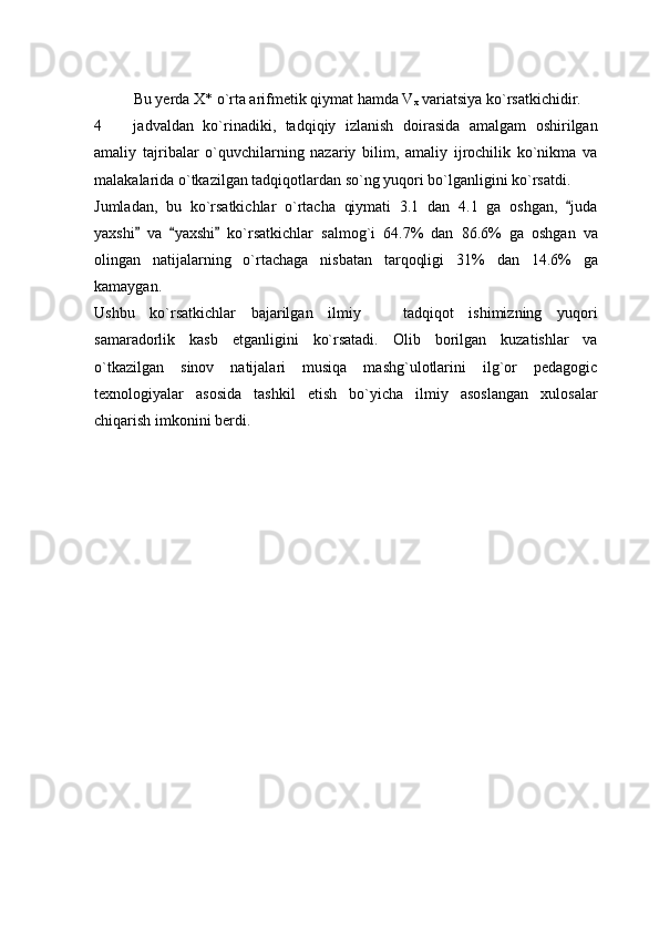 Bu yerda X* o`rta arifmetik qiymat hamda V
x  variatsiya ko`rsatkichidir. 
4     jadvaldan   ko`rinadiki,   tadqiqiy   izlanish   doirasida   amalgam   oshirilgan
amaliy   tajribalar   o`quvchilarning   nazariy   bilim,   amaliy   ijrochilik   ko`nikma   va
malakalarida o`tkazilgan tadqiqotlardan so`ng yuqori bo`lganligini ko`rsatdi.
Jumladan,   bu   ko`rsatkichlar   o`rtacha   qiymati   3.1   dan   4.1   ga   oshgan,   juda	

yaxshi   va   yaxshi   ko`rsatkichlar   salmog`i   64.7%   dan   86.6%   ga   oshgan   va	
  
olingan   natijalarning   o`rtachaga   nisbatan   tarqoqligi   31%   dan   14.6%   ga
kamaygan. 
Ushbu   ko`rsatkichlar   bajarilgan   ilmiy     tadqiqot   ishimizning   yuqori	

samaradorlik   kasb   etganligini   ko`rsatadi.   Olib   borilgan   kuzatishlar   va
o`tkazilgan   sinov   natijalari   musiqa   mashg`ulotlarini   ilg`or   pedagogic
texnologiyalar   asosida   tashkil   etish   bo`yicha   ilmiy   asoslangan   xulosalar
chiqarish imkonini berdi.  