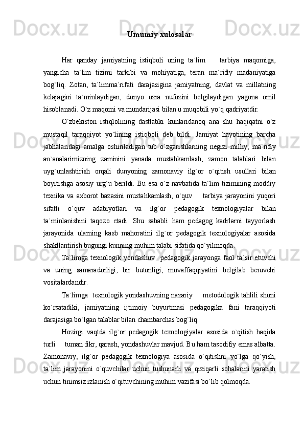 Umumiy xulosalar
 
Har   qanday   jamiyatning   istiqboli   uning   ta`lim     tarbiya   maqomiga,
yangicha   ta`lim   tizimi   tarkibi   va   mohiyatiga,   teran   ma`rifiy   madaniyatiga
bog`liq.   Zotan,   ta`limma`rifati   darajasigina   jamiyatning,   davlat   va   millatning
kelajagini   ta`minlaydigan,   dunyo   uzra   nufuzini   belgilaydigan   yagona   omil
hisoblanadi.  O`z maqomi va mundarijasi bilan u muqobili yo`q qadriyatdir. 
O`zbekiston   istiqlolining   dastlabki   kunlaridanoq   ana   shu   haqiqatni   o`z
mustaqil   taraqqiyot   yo`lining   istiqboli   deb   bildi.   Jamiyat   hayotining   barcha
jabhalaridagi   amalga   oshiriladigan   tub   o`zgarishlarning   negizi   milliy,   ma`rifiy
an`analarimizning   zaminini   yanada   mustahkamlash,   zamon   talablari   bilan
uyg`unlashtirish   orqali   dunyoning   zamonaviy   ilg`or   o`qitish   usullari   bilan
boyitishga   asosiy   urg`u   berildi.   Bu   esa   o`z  navbatida   ta`lim   tizimining  moddiy
texnika  va  axborot   bazasini   mustahkamlash,   o`quv    tarbiya  jarayonini   yuqori	

sifatli   o`quv   adabiyotlari   va   ilg`or   pedagogik   texnologiyalar   bilan
ta`minlanishini   taqozo   etadi.   Shu   sababli   ham   pedagog   kadrlarni   tayyorlash
jarayonida   ularning   kasb   mahoratini   ilg`or   pedagogik   texnologiyalar   asosida
shakllantirish bugungi kunning muhim talabi sifatida qo`yilmoqda.
Ta`limga   texnologik   yondashuv     pedagogik   jarayonga   faol   ta`sir   etuvchi
va   uning   samaradorligi,   bir   butunligi,   muvaffaqqiyatini   belgilab   beruvchi
vositalardandir.
Ta`limga   texnologik yondashuvning nazariy   metodologik tahlili shuni

ko`rsatadiki,   jamiyatning   ijtimoiy   buyurtmasi   pedagogika   fani   taraqqiyoti
darajasiga bo`lgan talablar bilan chambarchas bog`liq. 
Hozirgi   vaqtda   ilg`or   pedagogik   texnologiyalar   asosida   o`qitish   haqida
turli   tuman fikr, qarash, yondashuvlar mavjud. Bu ham tasodifiy emas albatta.	

Zamonaviy,   ilg`or   pedagogik   texnologiya   asosida   o`qitishni   yo`lga   qo`yish,
ta`lim   jarayonini   o`quvchilar   uchun   tushunarli   va   qiziqarli   sohalarini   yaratish
uchun tinimsiz izlanish o`qituvchining muhim vazifasi bo`lib qolmoqda.  