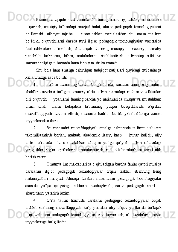 Bizning tadqiqotimiz davomida olib borilgan nazariy, uslubiy manbaalarni
o`rganish,   musiqiy   ta`limdagi   mavjud   holat,   ularda   pedagogik   texnologiyalarni
qo`llanishi,   nihoyat   tajriba     sinov   ishlari   natijalaridan   shu   narsa   ma`lum
bo`ldiki,   o`quvchilarni   darsda   turli   ilg`or   pedagogik   texnologiyalar   vositasida
faol   ishtirokini   ta`minlash,   shu   orqali   ularning   musiqiy     nazariy,     amaliy	

ijrochilik   ko`nikma,   bilim,   malakalarini   shakllantirish   ta`limning   sifat   va
samaradorligiga nihoyatda katta ijobiy ta`sir ko`rsatadi.
Shu   bois   ham   amalga   oshirilgan   tadqiqot   natijalari   quyidagi   xulosalarga
kelishimizga asos bo`ldi:
1. Ta`lim   tizimining   barcha   bo`g`inlarida,   xususan   uning   eng   muhim
shakllantiruvchisi   bo`lgan   umumiy   o`rta   ta`lim   tizimidagi   muhim   vazifalardan
biri o`quvchi   yoshlarni fanning barcha yo`nalishlarida chuqur va mustahkam	

bilim   olish,   ularni   kelajakda   ta`limning   yuqori   bosqichlarida   o`qishni
muvaffaqqiyatli   davom   ettirib,   munosib   kadrlar   bo`lib   yetishishlariga   zamin
tayyorlashdan iborat. 
2. Bu   maqsadni   muvaffaqqiyatli   amalga   oshirishda   ta`limni   uzluksiz
takomillashtirib   borish,   maktab,   akademik   litsey,   kasb     hunar   kolleji,   oliy	

ta`lim   o`rtasida   o`zaro   mustahkam   aloqani   yo`lga   qo`yish,   ta`lim   sohasidagi
yangiliklar,   ilg`or   tajribalarni   ommalashtirish,   metodik   hamkorlikni   izchil   olib
borish zarur. 
3. Umumta`lim maktablarida o`qitiladigan barcha fanlar qatori musiqa
darslarini   ilg`or   pedagogik   texnologiyalar   orqali   tashkil   etishning   keng
imkoniyatlari   mavjud.   Musiqa   darslari   mazmunini   pedagogik   texnologiyalar
asosida   yo`lga   qo`yishga   e`tiborni   kuchaytirish,   zarur   pedagogik   shart  	

sharoitlarni yaratish lozim. 
4. O`rta   ta`lim   tizimida   darslarni   pedagogic   texnologiyalar   orqali
tashkil   etishning   muvaffaqqiyati   ko`p   jihatdan   oliy   o`quv   yurtlarida   bo`lajak
o`qituvchilarni   pedagogik   texnologiya   asosida   tayyorlash,   o`qituvchilarni   qayta
tayyorlashga bo`g`liqdir.  