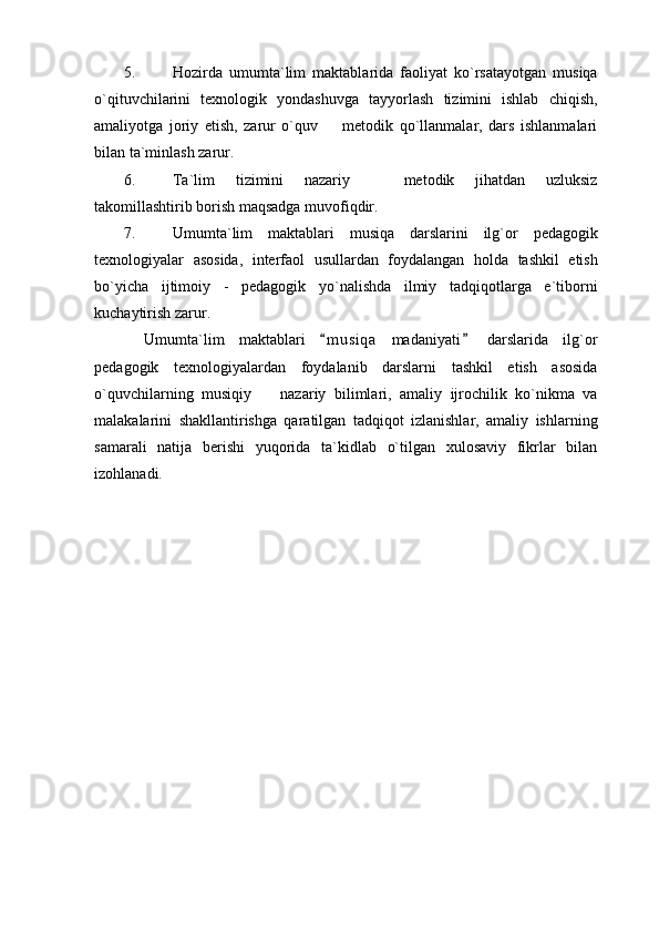 5. Hozirda   umumta`lim   maktablarida   faoliyat   ko`rsatayotgan   musiqa
o`qituvchilarini   texnologik   yondashuvga   tayyorlash   tizimini   ishlab   chiqish,
amaliyotga   joriy   etish,   zarur   o`quv     metodik   qo`llanmalar,   dars   ishlanmalari
bilan ta`minlash zarur. 
6. Ta`lim   tizimini   nazariy     metodik   jihatdan   uzluksiz	

takomillashtirib borish maqsadga muvofiqdir. 
7. Umumta`lim   maktablari   musiqa   darslarini   ilg`or   pedagogik
texnologiyalar   asosida,   interfaol   usullardan   foydalangan   holda   tashkil   etish
bo`yicha   ijtimoiy   -   pedagogik   yo`nalishda   ilmiy   tadqiqotlarga   e`tiborni
kuchaytirish zarur. 
Umumta`lim   maktablari   m u s iqa   madaniyati   darslarida   ilg`or	
 
pedagogik   texnologiyalardan   foydalanib   darslarni   tashkil   etish   asosida
o`quvchilarning   musiqiy     nazariy   bilimlari,   amaliy   ijrochilik   ko`nikma   va	

malakalarini   shakllantirishga   qaratilgan   tadqiqot   izlanishlar,   amaliy   ishlarning
samarali   natija   berishi   yuqorida   ta`kidlab   o`tilgan   xulosaviy   fikrlar   bilan
izohlanadi. 
    