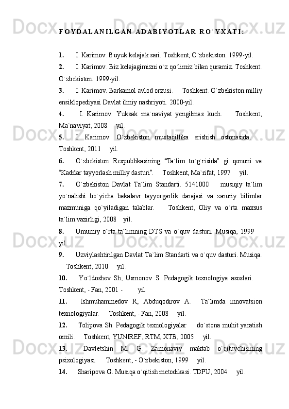 F O Y D A L A N I L G A N   A D A B I Y O T L A R   R O ` Y X A T I :
1. I .  Karimov .  Buyuk   kelajak   sari .  Toshkent, O`zbekiston. 1999-yil.
2. I. Karimov. Biz kelajagimizni o`z qo`limiz bilan quramiz. Toshkent.
O`zbekiston. 1999-yil. 
3. I. Karimov. Barkamol avlod orzusi.   Toshkent. O`zbekiston milliy
ensiklopediyasi Davlat ilmiy nashriyoti. 2000-yil.
4.   I.   Karimov.   Yuksak   ma`naviyat   yengilmas   kuch.     Toshkent,	

Ma`naviyat, 2008   yil. 	

5. I.   Karimov.   O`zbekiston   mustaqillika   erishish   ostonasida.  	

Toshkent, 2011   yil. 	

6. O`zbekiston   Respublikasining   Ta`lim   to`g`risida   gi   qonuni   va	
 
Kadrlar tayyorlash milliy dasturi .   Toshkent, Ma`rifat, 1997   yil.	
 	 
7. O`zbekiston   Davlat   Ta`lim   Standarti.   5141000     musiqiy   ta`lim	

yo`nalishi   bo`yicha   bakalavr   tayyorgarlik   darajasi   va   zaruriy   bilimlar
mazmuniga   qo`yiladigan   talablar.     Toshkent,   Oliy   va   o`rta   maxsus	

ta`lim vazirligi, 2008  yil. 	

8. Umumiy   o`rta   ta`limning   DTS   va   o`quv   dasturi.   Musiqa,   1999  	

yil. 
9. Uzviylashtirilgan Davlat Ta`lim Standarti va o`quv dasturi. Musiqa.
 Toshkent, 2010   yil. 	
 
10.   Yo`ldoshev   Sh,   Usmonov   S.   Pedagogik   texnologiya   asoslari.  	

Toshkent, - Fan, 2001 -         yil. 
11.   Ishmuhammedov   R,   Abduqodirov   A.     Ta`limda   innovatsion
texnologiyalar.   Toshkent, - Fan, 2008   yil. 	
 
12.   Tolipova Sh. Pedagogik texnologiyalar   do`stona muhit  yaratish	

omili.   Toshkent, YUNIREF, RTM, XTB, 2005   yil.	
 
13.   Davletshin   M.   G.   Zamonaviy   maktab   o`qituvchisining
psixologiyasi.   Toshkent, - O`zbekiston, 1999   yil. 	
 
14.  Sharipova G. Musiqa o`qitish metodikasi. TDPU, 2004   yil. 	
 