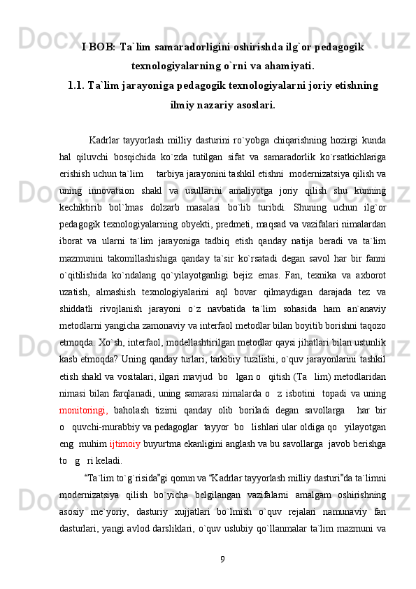 I BOB: Ta`lim samaradorligini oshirishda ilg`or pedagogik
texnologiyalarning o`rni va ahamiyati.
1.1. Ta`lim jarayoniga pedagogik texnologiyalarni joriy etishning
ilmiy nazariy asoslari.
Kadrlar   tayyorlash   milliy   dasturini   ro`yobga   chiqarishning   hozirgi   kunda
hal   qiluvchi   bosqichida   ko`zda   tutilgan   sifat   va   samaradorlik   ko`rsatkichlariga
erishish uchun ta`lim   tarbiya jarayonini tashkil etishni  modernizatsiya qilish va
uning   innovatsion   shakl   va   usullarini   amaliyotga   joriy   qilish   shu   kunning
kechiktirib   bol`lmas   dolzarb   masalasi   bo`lib   turibdi.   Shuning   uchun   ilg`or
pedagogik texnologiyalarning obyekti, predmeti, maqsad va vazifalari nimalardan
iborat   va   ularni   ta`lim   jarayoniga   tadbiq   etish   qanday   natija   beradi   va   ta`lim
mazmunini   takomillashishiga   qanday   ta`sir   ko`rsatadi   degan   savol   har   bir   fanni
o`qitilishida   ko`ndalang   qo`yilayotganligi   bejiz   emas.   Fan,   texnika   va   axborot
uzatish,   almashish   texnologiyalarini   aql   bovar   qilmaydigan   darajada   tez   va
shiddatli   rivojlanish   jarayoni   o`z   navbatida   ta`lim   sohasida   ham   an`anaviy
metodlarni yangicha zamonaviy va interfaol metodlar bilan boyitib borishni taqozo
etmoqda. Xo`sh, interfaol, modellashtirilgan metodlar qaysi jihatlari bilan ustunlik
kasb etmoqda? Uning qanday turlari, tarkibiy tuzilishi, o`quv jarayonlarini tashkil
etish shakl va vositalari, ilgari mavjud   bo lgan o qitish (Ta lim) metodlaridan	
  
nimasi   bilan   farqlanadi,   uning   samarasi   nimalarda   o z   isbotini     topadi   va   uning	

monitoringi,   baholash   tizimi   qanday   olib   boriladi   degan   savollarga     har   bir
o quvchi-murabbiy va pedagoglar 	
   tayyor  bo lishlari ular oldiga qo yilayotgan	 
eng  muhim  ijtimoiy  buyurtma ekanligini anglash va bu savollarga  javob berishga
to g ri keladi.	
 
Ta`lim to`g`risida gi qonun va  Kadrlar tayyorlash milliy dasturi da ta`limni	
   
modernizatsiya   qilish   bo`yicha   belgilangan   vazifalarni   amalgam   oshirishning
asosiy   me`yoriy,   dasturiy   xujjatlari   bo`lmish   o`quv   rejalari   namunaviy   fan
dasturlari, yangi   avlod darsliklari, o`quv uslubiy  qo`llanmalar  ta`lim  mazmuni   va
9 