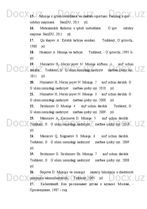 15.  Musiqa o`qitish metodikasi va maktab repertuari. Fanning o`quv 
uslubiy majmuasi.   SamDU, 2011   yil. 	
 
16.   Mutaxasislik   fanlarini   o`qitish   metodikasi.     O`quv     uslubiy	
 
majmua. SamDU, 2011   yil.	

17.   Qo`shayev   A.   Estetik   tarbiya   asoslari.     Toshkent,   O`qituvchi,	

1988   yil. 	

18.   Hasanov A. Musiqa va tarbiya.   Toshkent, - O`qituvchi, 1995 b-	

yil. 
19.   Nurmatov   H,   Norxo`jayev   N.   Musiqa   alifbosi.   1     sinf   uchun	

darslik.   Toshkent, G`. G`ulom nomidagi nashryot   matbaa ijodiy uyi.	
 
2011   yil. 	

20.   Nurmatov H, Norxo`jayev N. Musiqa. 2   sinf uchun darslik. G`.	

G`ulom nomidagi nashriyot   matbaa ijodiy uyi. 2010   yil. 	
 
21.   Nurmatov H, Norxo`jayev N. Musiqa. 3   sinf uchun darslik. G`.	

G`ulom nomidagi nashriyot   matbaa ijodiy uyi. 2008   yil. 	
 
22.   Ibrohimov   O.   Musiqa.   4     sinf   uchun   darslik.     Toshkent,   G`.	
 
G`ulom nomidagi nashriyot   matbaa ijodiy uyi. 2009   yil.	
 
23.   Mansurov   A,   Karimova   D.   Musiqa.   5     sinf   uchun   darslik.  	
 
Toshkent,   G`.   G`ulom   nomidagi   nashriyot     matbaa   ijodiy   uyi.   2010  	
 
yil. 
24.   Mamirov   Q,   Begmatov   S.   Musiqa.   6     sinf   uchun   darslik.  	
 
Toshkent,   G`.   G`ulom   nomidagi   nashriyot     matbaa   ijodiy   uyi.   2009  	
 
yil. 
25.   Ibrohimov   O.   Ibrohimov   Sh.   Musiqa.   7     sinf   uchun   darslik.  	
 
Toshkent,   G`.   G`ulom   nomidagi   nashriyot     matbaa   ijodiy   uyi.   2008  	
 
yil. 
26.   Soipova D. Musiqiy va musiqiy   nazariy bilimlarni o`zlashtirish	

jarayonini takomillashtirish.   Toshkent, 2005   yil. 	
 
27.   Кабалевкий.   Как   расказыват   детям   о   музыке.   Москва ,   -
Просвещение ,  1987 – год. 
