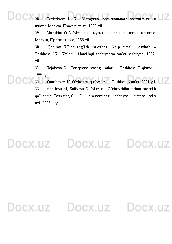 28.   Dmitriyeva   L .   G .     Методика     музыкального   воспитания     в
школе. Москва, Просвешение, 1989- yil. 
29.   Akrashina   O . A . Методика   музыкального воспитания   в школе.
Москва, Просвешение, 198 3-yil.
30.   Qodirov   R . Boshlang ’ ich   maktabda     ko ’ p   ovozli     kuylash .   –
Toshkent ,   “ G ’.   G’ulom .”   Nomidagi   adabiyot   va   san’at   nashiryoti,   1997-
yil.
31.   Rajabova   D .     Fortepiano   mashg ’ ulotlari .   –   Toshkent ,   O ’ qituvchi ,
1994- yil .
32.    Qoraboyev    U .  O ’ zbek   xalq   o ’ yinlari . –  Toshkent ,  San ’ at   2001-	  yil .
33.   Abralova   M ,   Soliyeva   D .   Musiqa .     O ’ qituvchilar   uchun   metodik
qo ’ llanma .   Toshkent, G . G ulom nomidagi   nashriyot   matbaa ijodiy	
  
uyi, 2008   yil.	
 