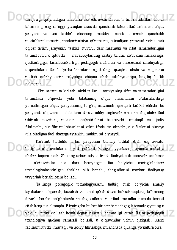 darajasiga   qo`yiladigan   talablarni   aks   ettiruvchi   Davlat   ta`lim   standartlari   fan   va
ta`limning   eng   so`nggi   yutuqlari   asosida   qanchalik   takomillashtirilmasin   o`quv
jarayoni   va   uni   tashkil   etishning   moddiy   texnik   ta`minoti   qanchalik
mustahkamlanmasin,   modernizatsiya   qilinmasin,   olinadigan   pirovard   natija   oxir
oqibat   ta`lim   jarayonini   tashkil   etuvchi,   dars   mazmuni   va   sifat   samaradorligini
ta`minlovchi   o`qituvchi     murabbiylarning   kasbiy   bilimi,   ko`nikma   malakasiga,
ijodkorligiga,   tashabbuskorligi,   pedagogik   mahorati   va   intelektual   salohiyatiga,
o`quvchilarni   fan   bo`yicha   bilimlarni   egallashiga   qiziqtira   olishi   va   eng   zarur
intilish   qobiliyatlarini   ro`yobga   chiqara   olish   salohiyatlariga   bog`liq   bo`lib
qolaveradi. 
Shu narsani ta`kidlash joizki ta`lim   tarbiyaning sifati va samaradorligini	

ta`minlash   o`quvchi   yoki   talabaning   o`quv   mazmunini   o`zlashtirishiga
yo`naltirilgan   o`quv   jarayonining   to`g`ri,   mazmunli,   qiziqarli   tashkil   etilishi,   bu
jarayonda o`quvchi   talabalarni darsda oddiy tinglovchi emas, mashg`ulotni faol	

ishtirok   etuvchisi,   mustaqil   top[shiriqlarni   bajaruvchi,   mustaqil   va   ijodiy
fikrlovchi,   o`z   fikr   mulohazalarini   erkin   ifoda   eta   oluvchi,   o`z   fikrlarini   himoya
qila oladigan faol shaxsga aylanishi muhim rol o`ynaydi. 
Ko`rinib   turibdiki   ta`lim   jarayonini   bunday   tashkil   etish   eng   avvalo,
bo`lg`usi   o`qituvchilarni   oily   dargohlarda   kasbga   tayyorlash   jarayonida   inobatga
olishni taqozo etadi. Shuning uchun oily ta`limda faoliyat olib boruvchi professor
  o`qituvchilar   o`zi   dars   berayotgan   fan   bo`yicha   mashg`ulotlarni	

texnologiyalashtirilgan   shaklda   olib   borishi,   shogirdlarini   mazkur   faoliyatga
tayyorlab borishilozim bo`ladi. 
Ta`limga   pedagogik   texnologiyalarni   tadbiq   etish   bo`yicha   amaliy
tajribalarni   o`rganish,   kuzatish   va   tahlil   qilish   shuni   ko`rsatmoqdaki,   ta`limning
deyarli   barcha   bo`g`inlarida   mashg`ulotlarni   interfaol   metodlar   asosida   tashkil
etish keng tus olmoqda. Bizningcha bu har bir darsda pedagogik texnologiyaning u
yoki   bu   turini   qo`llash   kerak   degan   xulosani   bermasligi   kerak.   Ilg`or   pedagogik
texnologiya   qachon   samarali   bo`ladi,   u   o`quvchilar   uchun   qiziqarli,   ularni
faollashtiruvchi, mustaqil va ijodiy fikrlashga, mushohada qilishga yo`naltira olsa. 
10 