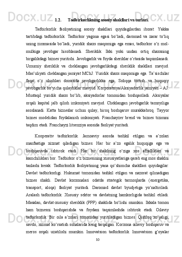 1.2. Tadbirkorlikning asosiy shakllari va turlari.
Tadbirkorlik   faoliyatining   asosiy   shakllari   quyidagilardan   iborat:   Yakka
tartibdagi   tadbirkorlik.   Tadbirkor   yagona   egasi   bo‘ladi,   daromad   va   zarar   to‘liq
uning   zimmasida   bo‘ladi,   yuridik   shaxs   maqomiga   ega   emas,   tadbirkor   o‘z   mol-
mulkiga   javobgar   hisoblanadi.   Sheriklik.   Ikki   yoki   undan   ortiq   shaxsning
birgalikdagi biznes yuritishi. Javobgarlik va foyda sheriklar o‘rtasida taqsimlanadi.
Umumiy   sheriklik   va   cheklangan   javobgarlikdagi   sheriklik   shakllari   mavjud.
Mas’uliyati cheklangan jamiyat MChJ:  Yuridik shaxs maqomiga ega. Ta’sischilar
faqat   o‘z   ulushlari   doirasida   javobgarlikka   ega.   Soliqqa   tortish   va   huquqiy
javobgarlik bo‘yicha qulayliklar mavjud. Korporatsiya/Aksiyadorlik jamiyati – AJ.
Mustaqil   yuridik   shaxs   bo‘lib,   aksiyadorlar   tomonidan   boshqariladi.   Aksiyalar
orqali   kapital   jalb   qilish   imkoniyati   mavjud.   Cheklangan   javobgarlik   tamoyiliga
asoslanadi.   Katta   bizneslar   uchun   qulay,   biroq   boshqaruv   murakkabroq.   Tayyor
biznes   modelidan   foydalanish   imkoniyati.   Franchayzer   brend   va   biznes   tizimini
taqdim etadi. Franchayzi litsenziya asosida faoliyat yuritadi. 
Kooperativ   tadbirkorlik.   Jamoaviy   asosda   tashkil   etilgan   va   a’zolari
manfaatiga   xizmat   qiladigan   biznes.   Har   bir   a’zo   egalik   huquqiga   ega   va
boshqaruvda   ishtirok   etadi.   Har   bir   shaklning   o‘ziga   xos   afzalliklari   va
kamchiliklari bor. Tadbirkor o‘z biznesining xususiyatlariga qarab eng mos shaklni
tanlashi   kerak.   Tadbirkorlik   faoliyatining   yana   qo‘shimcha   shakllari   quyidagilar:
Davlat   tadbirkorligi.   Hukumat   tomonidan   tashkil   etilgan   va   nazorat   qilinadigan
biznes   shakli.   Davlat   korxonalari   odatda   strategik   tarmoqlarda   (energetika,
transport,   aloqa)   faoliyat   yuritadi.   Daromad   davlat   byudjetiga   yo‘naltiriladi.
Aralash   tadbirkorlik.   Xususiy   sektor   va   davlatning   hamkorligida   tashkil   etiladi.
Masalan,   davlat-xususiy   sheriklik   (PPP)   shaklida   bo‘lishi   mumkin.   Ikkala   tomon
ham   biznesni   boshqarishda   va   foydani   taqsimlashda   ishtirok   etadi.   Oilaviy
tadbirkorlik.   Bir   oila   a’zolari   tomonidan   yuritiladigan   biznes.   Qishloq   xo‘jaligi,
savdo, xizmat ko‘rsatish sohalarida keng tarqalgan. Korxona oilaviy boshqaruv va
meros   orqali   uzatilishi   mumkin.   Innovatsion   tadbirkorlik.   Innovatsion   g‘oyalar
10 