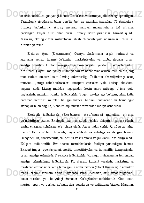 asosida tashkil etilgan yangi biznes. Tez o‘sish va sarmoya jalb qilishga qaratilgan.
Texnologik   rivojlanish   bilan   bog‘liq   bo‘lishi   mumkin   (masalan,   IT   startaplar).
Ijtimoiy   tadbirkorlik.   Asosiy   maqsadi   jamiyat   muammolarini   hal   qilishga
qaratilgan.   Foyda   olish   bilan   birga   ijtimoiy   ta’sir   yaratishga   harakat   qiladi.
Masalan,   ekologik   toza   mahsulotlar   ishlab   chiqarish   yoki   nogironlar   uchun   ish
o‘rinlari yaratish. 
Elektron   tijorat   (E-commerce).   Onlayn   platformalar   orqali   mahsulot   va
xizmatlar   sotish.   Internet-do‘konlar,   marketpleyslar   va   mobil   ilovalar   orqali
amalga oshiriladi. Global bozorga chiqish imkoniyatini yaratadi. Har bir tadbirkor
o‘z biznes g‘oyasi, moliyaviy imkoniyatlari va bozor talablaridan kelib chiqib, eng
mos   shaklni   tanlashi   lozim.   Lizing   tadbirkorligi.   Tadbirkor   o‘z   mijozlariga   uzoq
muddatli   ijaraga   asbob-uskunalar,   transport   vositalari   yoki   boshqa   aktivlarni
taqdim   etadi.   Lizing   muddati   tugagandan   keyin   aktiv   mijozga   o‘tishi   yoki
qaytarilishi   mumkin.   Riziko   tadbirkorlik.   Yuqori   xavfga   ega   bo‘lgan,   lekin   katta
daromad   keltirishi   mumkin   bo‘lgan   biznes.   Asosan   innovatsion   va   texnologik
startaplar bilan bog‘liq. Venture kapitalistlar tomonidan moliyalashtiriladi. 
Ekologik   tadbirkorlik   (Eko-biznes).   Atrof-muhitni   muhofaza   qilishga
yo‘naltirilgan   biznes.   Ekologik   toza   mahsulotlar   ishlab   chiqarish,   qayta   ishlash,
yashil   energiya   sohalarini   o‘z   ichiga   oladi.   Agrar   tadbirkorlik.   Qishloq   xo‘jaligi
mahsulotlarini   ishlab   chiqarish,   qayta   ishlash   va   sotishga   asoslangan   biznes.
Dehqonchilik, chorvachilik, baliqchilik va issiqxona xo‘jaliklarini o‘z ichiga oladi.
Xalqaro   tadbirkorlik.   Bir   nechta   mamlakatlarda   faoliyat   yuritadigan   biznes.
Eksport-import   operatsiyalari,   xorijiy   investitsiyalar   va   transmilliy   kompaniyalar
orqali amalga oshiriladi. Freelance tadbirkorlik. Mustaqil mutaxassislar tomonidan
amalga   oshiriladigan   tadbirkorlik.   IT,   dizayn,   kontent   yaratish,   marketing   va
maslahat xizmatlarida keng tarqalgan. Ko‘cha biznesi (Street Business). Tadbirkor
mahsulot   yoki   xizmatni   ochiq   maydonda   sotadi.   Masalan,   oziq-ovqat   furgonlari,
bozor   rastalari,   yo‘l   bo‘yidagi   xizmatlar.   Ko‘ngilochar   tadbirkorlik.   Kino,   teatr,
musiqa,   sport   va   boshqa   ko‘ngilochar   sohalarga   yo‘naltirilgan   biznes.   Masalan,
11 