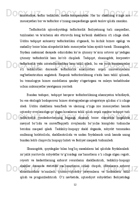 kinostudiya,   tadbir   tashkiloti,   media   kompaniyalar.   Har   bir   shaklning   o‘ziga   xos
xususiyatlari bor va tadbirkor o‘zining maqsadlariga qarab tanlov qilishi mumkin.
  T adbirkorlik   iqtisodiyotdagi   tadbirkorlik   faoliyatining   turli   maqsadlari,
tuzilmalari   va   ta'sirlarini   aks   ettiruvchi   keng   ko'lamli   shakllarni   o'z   ichiga   oladi.
Ushbu   tadqiqot   an'anaviy   tadbirkorlikni   o'rganadi,   bu   kichik   biznes   egaligi   va
mahalliy bozor bilan aloqadorlik kabi xususiyatlar bilan ajralib turadi. Shuningdek,
foydani  maksimal   darajada  oshirishdan   ko‘ra  ijtimoiy  ta’sirni  ustuvor  qo‘yadigan
ijtimoiy   tadbirkorlik   ham   ko‘rib   chiqiladi.   Tadqiqot,   shuningdek,   korporativ
tadbirkorlik   yoki   intratadbirkorlikni   ham   tahlil   qiladi,   bu   esa   yirik   kompaniyalar
o'z   tashkilotlari   doirasida   tadbirkorlik   amaliyotlari   orqali   innovatsiyalarni
rag'batlantirishini   anglatadi.   Raqamli   tadbirkorlikning   o'sishi   ham   tahlil   qilinadi,
bu   texnologiya   biznes   modellarini   qanday   o'zgartirgani   va   onlayn   tashabbuslar
uchun imkoniyatlar yaratganini yoritadi. 
Bundan   tashqari,   tadqiqot   barqaror   tadbirkorlikning   ahamiyatini   ta'kidlaydi,
bu esa ekologik boshqaruvni biznes strategiyalariga integratsiya qilishni o‘z ichiga
oladi.   Ushbu   shakllarni   tasniflash   va   ularning   o‘ziga   xos   xususiyatlari   hamda
iqtisodiy rivojlanishga qo‘shgan hissalarini tahlil qilish orqali mazkur tadqiqot turli
tadbirkorlik   yondashuvlarining   bugungi   dinamik   bozor   sharoitida   birgalikda
mavjud   bo‘lishi   va   muvaffaqiyatli   rivojlanishi   bo‘yicha   kompleks   tushuncha
berishni   maqsad   qiladi.   Tashkiliy-huquqiy   shakl   deganda,   subyekt   tomonidan
mulkning   biriktirilishi,   shakllantirilishi   va   undan   foydalanish   usuli   hamda   uning
bundan kelib chiquvchi huquqiy holati va faoliyat maqsadi tushuniladi.  
Shuningdek, quyidagilar bilan bog liq masalalarni hal qilishda foydalaniladi:ʻ
xo jalik yurituvchi subyektlar to g risidagi ma lumotlarni o z ichiga olgan registr,	
ʻ ʻ ʻ ʼ ʻ
reyestr   va   kadastrlarning   axborot   resurslarini   shakllantirish,   tashkiliy-huquqiy
shakllar   doirasida   statistika   ma lumotlarini   ishlab   chiqish;   idoralararo   axborot	
ʼ
almashinishini   ta minlash;   ijtimoiy-iqtisodiy   jarayonlarni   va   hodisalarni   tahlil	
ʼ
qilish   va   prognozlashtirish.   O‘z   navbatida,   iqtisodiyot   subyektlari   faoliyatidagi
12 