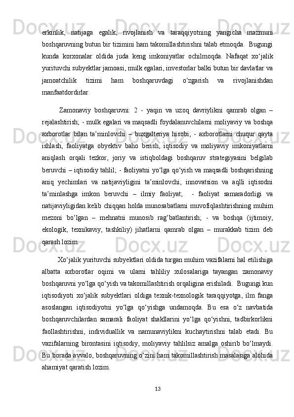 erkinlik,   natijaga   egalik,   rivojlanish   va   taraqqiyotning   yangicha   mazmuni
boshqaruvning butun bir tizimini ham takomillashtirishni talab etmoqda.  Bugungi
kunda   korxonalar   oldida   juda   keng   imkoniyatlar   ochilmoqda.   Nafaqat   xo‘jalik
yurituvchi subyektlar jamoasi, mulk egalari, investorlar balki butun bir davlatlar va
jamoatchilik   tizimi   ham   boshqaruvdagi   o‘zgarish   va   rivojlanishdan
manfaatdordirlar. 
  Zamonaviy   boshqaruvni:   2   -   yaqin   va   uzoq   davriylikni   qamrab   olgan   –
rejalashtirish; - mulk egalari va maqsadli foydalanuvchilarni moliyaviy va boshqa
axborotlar   bilan   ta’minlovchi   –   buxgalteriya   hisobi;   -   axborotlarni   chuqur   qayta
ishlash,   faoliyatga   obyektiv   baho   berish,   iqtisodiy   va   moliyaviy   imkoniyatlarni
aniqlash   orqali   tezkor,   joriy   va   istiqboldagi   boshqaruv   strategiyasini   belgilab
beruvchi – iqtisodiy tahlil; - faoliyatni yo‘lga qo‘yish va maqsadli boshqarishning
aniq   yechimlari   va   natijaviyligini   ta’minlovchi,   innovatsion   va   aqlli   iqtisodni
ta’minlashga   imkon   beruvchi   –   ilmiy   faoliyat;     -   faoliyat   samaradorligi   va
natijaviyligidan kelib chiqqan holda munosabatlarni muvofiqlashtirishning muhim
mezoni   bo‘lgan   –   mehnatni   munosib   rag‘batlantirish;   -   va   boshqa   (ijtimoiy,
ekologik,   texnikaviy,   tashkiliy)   jihatlarni   qamrab   olgan   –   murakkab   tizim   deb
qarash lozim.
 Xo‘jalik yurituvchi subyektlari oldida turgan muhim vazifalarni hal etilishiga
albatta   axborotlar   oqimi   va   ularni   tahliliy   xulosalariga   tayangan   zamonaviy
boshqaruvni yo‘lga qo‘yish va takomillashtirish orqaligina erishiladi.  Bugungi kun
iqtisodiyoti   xo‘jalik   subyektlari   oldiga   texnik-texnologik   taraqqiyotga,   ilm   fanga
asoslangan   iqtisodiyotni   yo‘lga   qo‘yishga   undamoqda.   Bu   esa   o‘z   navbatida
boshqaruvchilardan   samarali   faoliyat   shakllarini   yo‘lga   qo‘yishni,   tadbirkorlikni
faollashtirishni,   individuallik   va   namunaviylikni   kuchaytirishni   talab   etadi.   Bu
vazifalarning   birontasini   iqtisodiy,   moliyaviy   tahlilsiz   amalga   oshirib   bo‘lmaydi.
Bu borada avvalo, boshqaruvning o‘zini ham takomillashtirish masalasiga alohida
ahamiyat qaratish lozim. 
13 