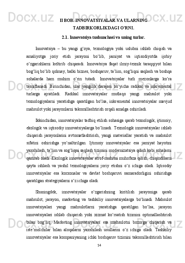 II BOB. INNOVATSIYALAR VA ULARNING 
TADBIRKORLIKDAGI O’RNI.
2.1.   Innovatsiya tushunchasi va uning turlar.
Innovatsiya   –   bu   yangi   g‘oya,   texnologiya   yoki   uslubni   ishlab   chiqish   va
amaliyotga   joriy   etish   jarayoni   bo‘lib,   jamiyat   va   iqtisodiyotda   ijobiy
o‘zgarishlarni   keltirib   chiqaradi.   Innovatsiya   faqat   ilmiy-texnik   taraqqiyot   bilan
bog‘liq bo‘lib qolmay, balki biznes, boshqaruv, ta’lim, sog‘liqni saqlash va boshqa
sohalarda   ham   muhim   o‘rin   tutadi.   Innovatsiyalar   turli   mezonlarga   ko‘ra
tasniflanadi.   Birinchidan,   ular   yangilik   darajasi   bo‘yicha   radikal   va   inkremental
turlarga   ajratiladi.   Radikal   innovatsiyalar   mutlaqo   yangi   mahsulot   yoki
texnologiyalarni   yaratishga   qaratilgan   bo‘lsa,   inkremental   innovatsiyalar   mavjud
mahsulot yoki jarayonlarni takomillashtirish orqali amalga oshiriladi.
Ikkinchidan, innovatsiyalar tadbiq etilish sohasiga qarab texnologik, ijtimoiy,
ekologik va iqtisodiy innovatsiyalarga bo‘linadi. Texnologik innovatsiyalar ishlab
chiqarish   jarayonlarini   avtomatlashtirish,   yangi   materiallar   yaratish   va   mahsulot
sifatini   oshirishga   yo‘naltirilgan.   Ijtimoiy   innovatsiyalar   esa   jamiyat   hayotini
yaxshilash, ta’lim va sog‘liqni saqlash tizimini modernizatsiya qilish kabi sohalarni
qamrab oladi. Ekologik innovatsiyalar atrof-muhitni muhofaza qilish, chiqindilarni
qayta   ishlash   va   yashil   texnologiyalarni   joriy   etishni   o‘z   ichiga   oladi.   Iqtisodiy
innovatsiyalar   esa   korxonalar   va   davlat   boshqaruvi   samaradorligini   oshirishga
qaratilgan strategiyalarni o‘z ichiga oladi.
Shuningdek,   innovatsiyalar   o‘zgarishning   kiritilish   jarayoniga   qarab
mahsulot,   jarayon,   marketing   va   tashkiliy   innovatsiyalarga   bo‘linadi.   Mahsulot
innovatsiyalari   yangi   mahsulotlarni   yaratishga   qaratilgan   bo‘lsa,   jarayon
innovatsiyalari   ishlab   chiqarish   yoki   xizmat   ko‘rsatish   tizimini   optimallashtirish
bilan   bog‘liq.   Marketing   innovatsiyalari   esa   mahsulotni   bozorga   chiqarish   va
iste’molchilar   bilan   aloqalarni   yaxshilash   usullarini   o‘z   ichiga   oladi.   Tashkiliy
innovatsiyalar esa kompaniyaning ichki boshqaruv tizimini takomillashtirish bilan
14