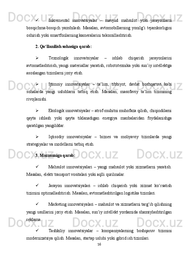  Inkremental   innovatsiyalar   –   mavjud   mahsulot   yoki   jarayonlarni
bosqichma-bosqich   yaxshilash.   Masalan,   avtomobillarning   yonilg‘i   tejamkorligini
oshirish yoki smartfonlarning kameralarini takomillashtirish.
2. Qo‘llanilish sohasiga qarab:
 Texnologik   innovatsiyalar   –   ishlab   chiqarish   jarayonlarini
avtomatlashtirish, yangi materiallar yaratish, robototexnika yoki sun’iy intellektga
asoslangan tizimlarni joriy etish.
 Ijtimoiy   innovatsiyalar   –   ta’lim,   tibbiyot,   davlat   boshqaruvi   kabi
sohalarda   yangi   uslublarni   tatbiq   etish.   Masalan,   masofaviy   ta’lim   tizimining
rivojlanishi.
 Ekologik innovatsiyalar – atrof-muhitni muhofaza qilish, chiqindilarni
qayta   ishlash   yoki   qayta   tiklanadigan   energiya   manbalaridan   foydalanishga
qaratilgan yangiliklar.
 Iqtisodiy   innovatsiyalar   –   biznes   va   moliyaviy   tizimlarda   yangi
strategiyalar va modellarni tatbiq etish.
3. Mazmuniga qarab:
 Mahsulot  innovatsiyalari   – yangi  mahsulot   yoki  xizmatlarni   yaratish.
Masalan, elektr transport vositalari yoki aqlli qurilmalar.
 Jarayon   innovatsiyalari   –   ishlab   chiqarish   yoki   xizmat   ko‘rsatish
tizimini optimallashtirish. Masalan, avtomatlashtirilgan logistika tizimlari.
 Marketing innovatsiyalari – mahsulot va xizmatlarni targ‘ib qilishning
yangi usullarini joriy etish. Masalan, sun’iy intellekt yordamida shaxsiylashtirilgan
reklama.
 Tashkiliy   innovatsiyalar   –   kompaniyalarning   boshqaruv   tizimini
modernizatsiya qilish. Masalan, startap uslubi yoki gibrid ish tizimlari.
16 