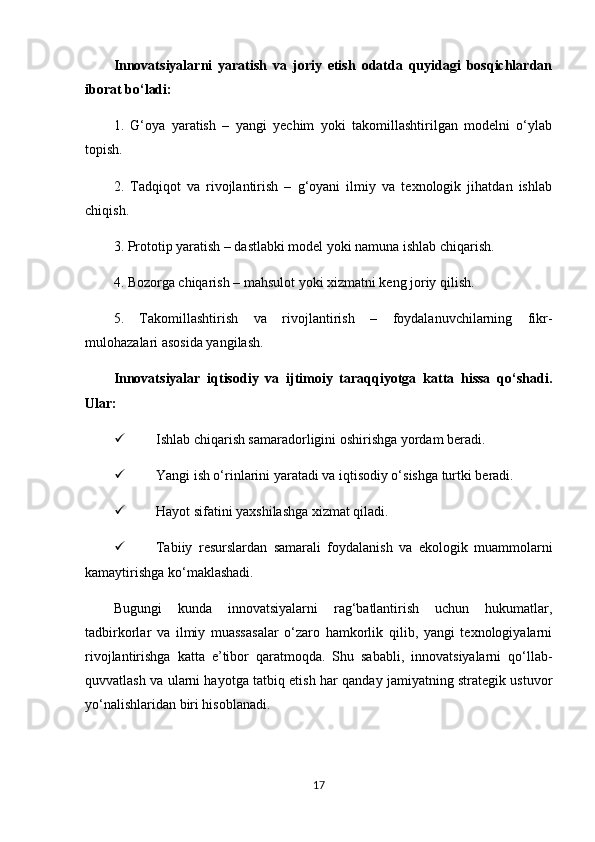 Innovatsiyalarni   yaratish   va   joriy   etish   odatda   quyidagi   bosqichlardan
iborat bo‘ladi:
1.   G‘oya   yaratish   –   yangi   yechim   yoki   takomillashtirilgan   modelni   o‘ylab
topish.
2.   Tadqiqot   va   rivojlantirish   –   g‘oyani   ilmiy   va   texnologik   jihatdan   ishlab
chiqish.
3. Prototip yaratish – dastlabki model yoki namuna ishlab chiqarish.
4. Bozorga chiqarish – mahsulot yoki xizmatni keng joriy qilish.
5.   Takomillashtirish   va   rivojlantirish   –   foydalanuvchilarning   fikr-
mulohazalari asosida yangilash.
Innovatsiyalar   iqtisodiy   va   ijtimoiy   taraqqiyotga   katta   hissa   qo‘shadi.
Ular:
 Ishlab chiqarish samaradorligini oshirishga yordam beradi.
 Yangi ish o‘rinlarini yaratadi va iqtisodiy o‘sishga turtki beradi.
 Hayot sifatini yaxshilashga xizmat qiladi.
 Tabiiy   resurslardan   samarali   foydalanish   va   ekologik   muammolarni
kamaytirishga ko‘maklashadi.
Bugungi   kunda   innovatsiyalarni   rag‘batlantirish   uchun   hukumatlar,
tadbirkorlar   va   ilmiy   muassasalar   o‘zaro   hamkorlik   qilib,   yangi   texnologiyalarni
rivojlantirishga   katta   e’tibor   qaratmoqda.   Shu   sababli,   innovatsiyalarni   qo‘llab-
quvvatlash va ularni hayotga tatbiq etish har qanday jamiyatning strategik ustuvor
yo‘nalishlaridan biri hisoblanadi.
17 