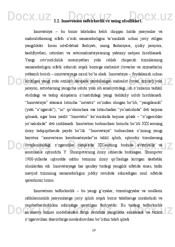 2.2. Innovatsion tadbirkorlik va uning afzalliklari.
Innovatsiya   –   bu   bozor   talabidan   kelib   chiqqan   holda   jarayonlar   va
mahsulotlarning   sifatli   o‘sish   samaradorligini   ta’minlash   uchun   joriy   etilgan
yangilikdir.   Inson   intellektual   faoliyati,   uning   fantaziyasi,   ijodiy   jarayoni,
kashfiyotlari,   ixtirolari   va   ratsionalizatsiyasining   yakuniy   natijasi   hisoblanadi.
Yangi   iste’molchilik   xususiyatlari   yoki   ishlab   chiqarish   tizimlarining
samaradorligini   sifatli   oshirish   orqali   bozorga   mahsulot   (tovarlar   va   xizmatlar)ni
yetkazib berish – innovatsiyaga misol bo‘la oladi. Innovatsiya – foydalanish uchun
kiritilgan yangi yoki sezilarli darajada yaxshilangan mahsulot (tovar, xizmat) yoki
jarayon, sotuvlarning yangicha uslubi yoki ish amaliyotidagi, ish o‘rinlarini tashkil
etishdagi   va   tashqi   aloqalarni   o‘rnatishdagi   yangi   tashkiliy   uslub   hisoblanadi.
“Innovatsiya”   atamasi   lotincha   “novatio”   so‘zidan   olingan   bo‘lib,   “yangilanish”
(yoki   “o‘zgarish”),   “in”   qo‘shimchasi   esa   lotinchadan   “yo‘nalishida”   deb   tarjima
qilinadi,   agar   buni   yaxlit   “Innovatio”   ko‘rinishida   tarjima   qilsak   –   “o‘zgarishlar
yo‘nalishida”   deb   izohlanadi.   Innovation   tushunchasi   birinchi   bo‘lib   XIX-asrning
ilmiy   tadqiqotlarida   paydo   bo‘ldi.   “Innovatsiya”   tushunchasi   o‘zining   yangi
hayotini   “innovatsion   kombinatsiyalar”ni   tahlil   qilish,   iqtisodiy   tizimlarning
rivojlanishidagi   o‘zgarishlar   natijasida   XX-asrning   boshida   avstriyalik   va
amerikalik   iqtisodchi   Y.   Shumpeterning   ilmiy   ishlarida   boshlagan.   Shumpeter
1900-yillarda   iqtisodda   ushbu   terminni   ilmiy   qo‘llashga   kiritgan   dastlabki
olimlardan   edi.   Innovatsiyaga   har   qanday   turdagi   yangilik   sifatida   emas,   balki
mavjud   tizimning   samaradorligini   jiddiy   ravishda   oshiradigan   omil   sifatida
qarashimiz lozim. 
Innovatsion   tadbirkorlik   –   bu   yangi   g‘oyalar,   texnologiyalar   va   usullarni
ishbilarmonlik   jarayonlariga   joriy   qilish   orqali   bozor   talablariga   moslashish   va
raqobatbardoshlikni   oshirishga   qaratilgan   faoliyatdir.   Bu   turdagi   tadbirkorlik
an’anaviy   biznes   modellaridan   farqli   ravishda   yangilikka   asoslanadi   va   tezkor
o‘zgaruvchan sharoitlarga moslashuvchan bo‘lishni talab qiladi.
19