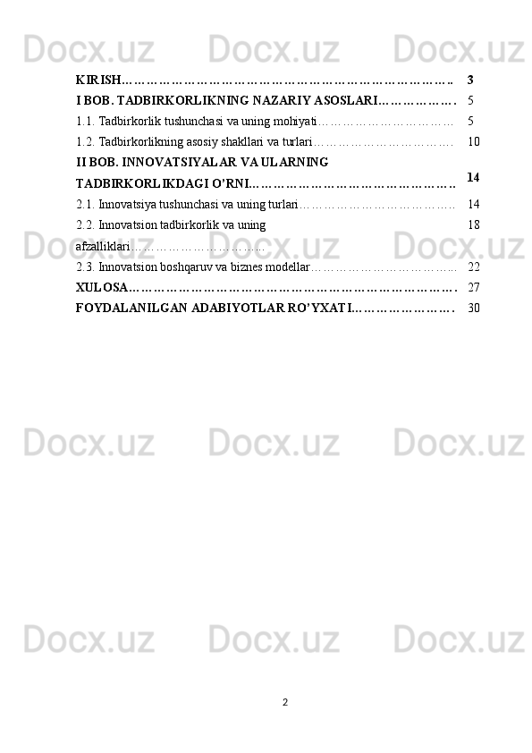 KIRISH…………………………………………………………………….. 3
I BOB.   TADBIRKORLIKNING NAZARIY ASOSLARI………………. 5
1.1. Tadbirkorlik tushunchasi va uning mohiyati…………………………… 5
1.2. Tadbirkorlikning asosiy shakllari va turlari……………………………. 10
II BOB. INNOVATSIYALAR VA ULARNING 
TADBIRKORLIKDAGI O’RNI………………………………………….. 14
2.1.   Innovatsiya tushunchasi va uning turlari……………………………….. 14
2.2.  Innovatsion tadbirkorlik va uning 
afzalliklari…………………………... 18
2.3. Innovatsion boshqaruv va biznes modellar……………………………... 22
XULOSA ……………………………………………………………………. 27
FOYDALANILGAN ADABIYOTLAR RO’YXAT I……………………. 30
2 