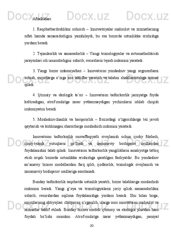 Afzalliklari:
1.   Raqobatbardoshlikni   oshirish   –   Innovatsiyalar   mahsulot   va   xizmatlarning
sifati   hamda   samaradorligini   yaxshilaydi,   bu   esa   bozorda   ustunlikka   erishishga
yordam beradi.
2.   Tejamkorlik   va   samaradorlik   –   Yangi   texnologiyalar   va   avtomatlashtirish
jarayonlari ish unumdorligini oshirib, resurslarni tejash imkonini yaratadi.
3.   Yangi   bozor   imkoniyatlari   –   Innovatsion   yondashuv   yangi   segmentlarni
ochish,   mijozlarga   o‘ziga   xos   takliflar   yaratish   va   talabni   shakllantirishga   xizmat
qiladi.
4.   Ijtimoiy   va   ekologik   ta’sir   –   Innovatsion   tadbirkorlik   jamiyatga   foyda
keltiradigan,   atrof-muhitga   zarar   yetkazmaydigan   yechimlarni   ishlab   chiqish
imkoniyatini beradi.
5.   Moslashuvchanlik   va   barqarorlik   –   Bozordagi   o‘zgarishlarga   tez   javob
qaytarish va kutilmagan sharoitlarga moslashish imkonini yaratadi.
Innovatsion   tadbirkorlik   muvaffaqiyatli   rivojlanish   uchun   ijodiy   fikrlash,
ilmiy-texnik   yutuqlarni   qo‘llash   va   zamonaviy   boshqaruv   usullaridan
foydalanishni talab qiladi. Innovatsion tadbirkorlik yangiliklarni amaliyotga tatbiq
etish   orqali   bozorda   ustunlikka   erishishga   qaratilgan   faoliyatdir.   Bu   yondashuv
an’anaviy   biznes   modellaridan   farq   qilib,   ijodkorlik,   texnologik   rivojlanish   va
zamonaviy boshqaruv usullariga asoslanadi.
Bunday tadbirkorlik raqobatda ustunlik yaratib, bozor  talablariga moslashish
imkonini   beradi.   Yangi   g‘oya   va   texnologiyalarni   joriy   qilish   samaradorlikni
oshirib,   resurslardan   oqilona   foydalanishga   yordam   beradi.   Shu   bilan   birga,
mijozlarning ehtiyojlari chuqurroq o‘rganilib, ularga mos innovatsion mahsulot va
xizmatlar   taklif   etiladi.   Bunday   biznes   modeli   ijtimoiy   va   ekologik   jihatdan   ham
foydali   bo‘lishi   mumkin.   Atrof-muhitga   zarar   yetkazmaydigan,   jamiyat
20