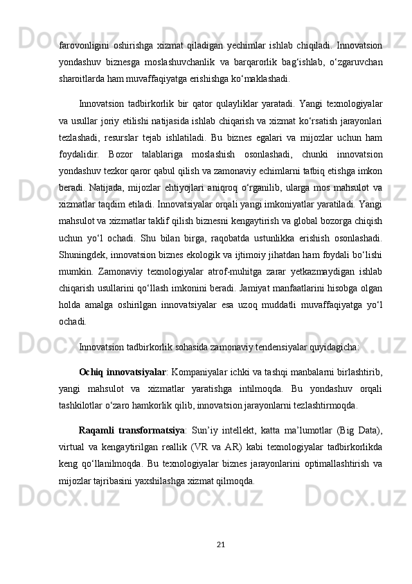 farovonligini   oshirishga   xizmat   qiladigan   yechimlar   ishlab   chiqiladi.   Innovatsion
yondashuv   biznesga   moslashuvchanlik   va   barqarorlik   bag‘ishlab,   o‘zgaruvchan
sharoitlarda ham muvaffaqiyatga erishishga ko‘maklashadi.
Innovatsion   tadbirkorlik   bir   qator   qulayliklar   yaratadi.   Yangi   texnologiyalar
va usullar joriy etilishi natijasida ishlab chiqarish va xizmat ko‘rsatish jarayonlari
tezlashadi,   resurslar   tejab   ishlatiladi.   Bu   biznes   egalari   va   mijozlar   uchun   ham
foydalidir.   Bozor   talablariga   moslashish   osonlashadi,   chunki   innovatsion
yondashuv tezkor qaror qabul qilish va zamonaviy echimlarni tatbiq etishga imkon
beradi.   Natijada,   mijozlar   ehtiyojlari   aniqroq   o‘rganilib,   ularga   mos   mahsulot   va
xizmatlar taqdim etiladi. Innovatsiyalar orqali yangi imkoniyatlar yaratiladi. Yangi
mahsulot va xizmatlar taklif qilish biznesni kengaytirish va global bozorga chiqish
uchun   yo‘l   ochadi.   Shu   bilan   birga,   raqobatda   ustunlikka   erishish   osonlashadi.
Shuningdek, innovatsion biznes ekologik va ijtimoiy jihatdan ham foydali bo‘lishi
mumkin.   Zamonaviy   texnologiyalar   atrof-muhitga   zarar   yetkazmaydigan   ishlab
chiqarish usullarini qo‘llash imkonini beradi. Jamiyat manfaatlarini hisobga olgan
holda   amalga   oshirilgan   innovatsiyalar   esa   uzoq   muddatli   muvaffaqiyatga   yo‘l
ochadi.
Innovatsion tadbirkorlik sohasida zamonaviy tendensiyalar quyidagicha:
Ochiq innovatsiyalar : Kompaniyalar ichki va tashqi manbalarni birlashtirib,
yangi   mahsulot   va   xizmatlar   yaratishga   intilmoqda.   Bu   yondashuv   orqali
tashkilotlar o‘zaro hamkorlik qilib, innovatsion jarayonlarni tezlashtirmoqda. 
Raqamli   transformatsiya :   Sun’iy   intellekt,   katta   ma’lumotlar   (Big   Data),
virtual   va   kengaytirilgan   reallik   (VR   va   AR)   kabi   texnologiyalar   tadbirkorlikda
keng   qo‘llanilmoqda.   Bu   texnologiyalar   biznes   jarayonlarini   optimallashtirish   va
mijozlar tajribasini yaxshilashga xizmat qilmoqda. 
21 