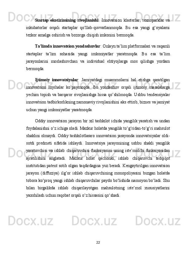 Startap   ekotizimining   rivojlanishi :   Innovatsion   klasterlar,   texnoparklar   va
inkubatorlar   orqali   startaplar   qo‘llab-quvvatlanmoqda.   Bu   esa   yangi   g‘oyalarni
tezkor amalga oshirish va bozorga chiqish imkonini bermoqda. 
Ta’limda innovatsion yondashuvlar : Onlayn ta’lim platformalari va raqamli
startaplar   ta’lim   sohasida   yangi   imkoniyatlar   yaratmoqda.   Bu   esa   ta’lim
jarayonlarini   moslashuvchan   va   individual   ehtiyojlarga   mos   qilishga   yordam
bermoqda. 
Ijtimoiy   innovatsiyalar :   Jamiyatdagi   muammolarni   hal   etishga   qaratilgan
innovatsion   loyihalar   ko‘paymoqda.   Bu   yondashuv   orqali   ijtimoiy   masalalarga
yechim topish va barqaror  rivojlanishga hissa  qo‘shilmoqda. Ushbu tendensiyalar
innovatsion tadbirkorlikning zamonaviy rivojlanishini aks ettirib, biznes va jamiyat
uchun yangi imkoniyatlar yaratmoqda.
Oddiy innovatsion jarayon bir xil tashkilot ichida yangilik yaratish va undan
foydalanishni o‘z ichiga oladi. Mazkur holatda yangilik to‘g‘ridan-to‘g‘ri mahsulot
shaklini olmaydi. Oddiy tashkilotlararo innovatsion jarayonda innovatsiyalar oldi-
sotdi   predmeti   sifatida   ishlaydi.   Innovatsiya   jarayonining   ushbu   shakli   yangilik
yaratuvchisi   va   ishlab   chiqaruvchisi   funksiyasini   uning   iste’molchi   funksiyasidan
ajratilishini   anglatadi.   Mazkur   holat   qachonki,   ishlab   chiqaruvchi   tadqiqot
institutidan patent sotib olgan taqdirdagina yuz beradi. Kengaytirilgan innovatsion
jarayon   (diffuziya)   ilg’or   ishlab   chiqaruvchining   monopoliyasini   buzgan   holatda
tobora ko‘proq yangi ishlab chiqaruvchilar paydo bo‘lishida namoyon bo‘ladi. Shu
bilan   birgalikda   ishlab   chiqarilayotgan   mahsulotning   iste’mol   xususiyatlarini
yaxshilash uchun raqobat orqali o‘z hissasini qo‘shadi.
22