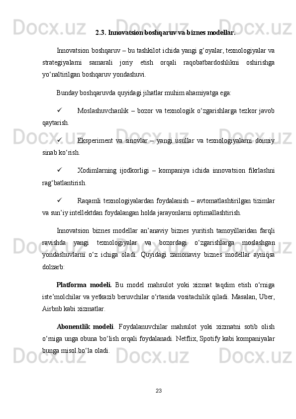 2.3. Innovatsion boshqaruv va biznes modellar.
Innovatsion boshqaruv – bu tashkilot ichida yangi g‘oyalar, texnologiyalar va
strategiyalarni   samarali   joriy   etish   orqali   raqobatbardoshlikni   oshirishga
yo‘naltirilgan boshqaruv yondashuvi.
Bunday boshqaruvda quyidagi jihatlar muhim ahamiyatga ega:
 Moslashuvchanlik   –   bozor   va   texnologik   o‘zgarishlarga   tezkor   javob
qaytarish.
 Eksperiment   va   sinovlar   –   yangi   usullar   va   texnologiyalarni   doimiy
sinab ko‘rish.
 Xodimlarning   ijodkorligi   –   kompaniya   ichida   innovatsion   fikrlashni
rag‘batlantirish.
 Raqamli  texnologiyalardan foydalanish – avtomatlashtirilgan tizimlar
va sun’iy intellektdan foydalangan holda jarayonlarni optimallashtirish.
Innovatsion   biznes   modellar   an’anaviy   biznes   yuritish   tamoyillaridan   farqli
ravishda   yangi   texnologiyalar   va   bozordagi   o‘zgarishlarga   moslashgan
yondashuvlarni   o‘z   ichiga   oladi.   Quyidagi   zamonaviy   biznes   modellar   ayniqsa
dolzarb:
Platforma   modeli.   Bu   model   mahsulot   yoki   xizmat   taqdim   etish   o‘rniga
iste’molchilar va yetkazib beruvchilar o‘rtasida vositachilik qiladi. Masalan, Uber,
Airbnb kabi xizmatlar.
Abonentlik   modeli .   Foydalanuvchilar   mahsulot   yoki   xizmatni   sotib   olish
o‘rniga unga obuna bo‘lish orqali foydalanadi. Netflix, Spotify kabi kompaniyalar
bunga misol bo‘la oladi.
23 