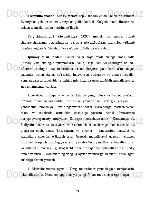 Freemium   modeli .   Asosiy   xizmat   bepul   taqdim   etiladi,   lekin   qo‘shimcha
funksiyalar   yoki   premium   versiyalar   pullik   bo‘ladi.   Ko‘plab   mobil   ilovalar   va
onlayn xizmatlar ushbu modelni qo‘llaydi.
To‘g‘ridan-to‘g‘ri   iste’molchiga   (D2C)   model .   Bu   model   ishlab
chiqaruvchilarning   vositachilarsiz   bevosita   iste’molchilarga   mahsulot   yetkazib
berishini anglatadi. Masalan, Tesla o‘z mahsulotlarini o‘zi sotadi.
Ijtimoiy   ta’sir   modeli.   Kompaniyalar   faqat   foyda   olishga   emas,   balki
ijtimoiy   yoki   ekologik   muammolarni   hal   qilishga   ham   yo‘naltirilgan   bo‘ladi.
Masalan,   ekologik   toza   mahsulotlar   ishlab   chiqarish   yoki   kam   ta’minlangan
qatlamlar   uchun   xizmat   ko‘rsatish.   Innovatsion   boshqaruv   va   biznes   modellar
kompaniyalarga  raqobatda  ustunlik  berib,  bozorda   uzoq  muddatli   muvaffaqiyatga
erishish imkonini yaratadi.
Innovatsion   boshqaruv   –   bu   tashkilotda   yangi   g‘oya   va   texnologiyalarni
qo‘llash   orqali   samaradorlikni   oshirishga   yo‘naltirilgan   strategik   jarayon.   Bu
yondashuv   kompaniyani   tez   o‘zgaruvchan   bozor   sharoitlariga   moslashuvchan
qiladi   va   raqobatda   ustunlikka   erishishga   yordam   beradi.   Innovatsion
boshqaruvning   asosiy   tamoyillari:   Strategik   moslashuvchanlik   –   Kompaniya   o‘z
faoliyatini   bozor   tendensiyalari   va   iste’molchilar   talablariga   mos   ravishda   tez
o‘zgartira   olishi   kerak.   Eksperiment   va   sinovlar   –   Innovatsion   mahsulot   va
xizmatlarni   sinovdan   o‘tkazish   orqali   bozorda   muvaffaqiyat   qozonish   ehtimoli
oshiriladi. Raqamli texnologiyalarni joriy etish – Sun’iy intellekt, avtomatlashtirish
va katta ma’lumotlar (Big Data) tahlili orqali boshqaruvni optimallashtirish. Ijodiy
muhit   yaratish   –   Xodimlarning   yangi   g‘oyalar   yaratishiga   va   ularni   erkin   ilgari
surishiga sharoit yaratish.
1.   Mahsulot   innovatsiyasi   –   Yangi   mahsulotlar   yaratish   yoki   mavjudlarini
takomillashtirish. Masalan, Apple har yili yangi iPhone modellari chiqarmoqda.
24 
