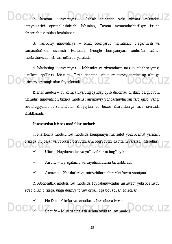 2.   Jarayon   innovatsiyasi   –   Ishlab   chiqarish   yoki   xizmat   ko‘rsatish
jarayonlarini   optimallashtirish.   Masalan,   Toyota   avtomatlashtirilgan   ishlab
chiqarish tizimidan foydalanadi.
3.   Tashkiliy   innovatsiya   –   Ichki   boshqaruv   tizimlarini   o‘zgartirish   va
samaradorlikni   oshirish.   Masalan,   Google   kompaniyasi   xodimlar   uchun
moslashuvchan ish sharoitlarini yaratadi.
4.   Marketing   innovatsiyasi   –   Mahsulot   va   xizmatlarni   targ‘ib   qilishda   yangi
usullarni   qo‘llash.   Masalan,   Tesla   reklama   uchun   an’anaviy   marketing   o‘rniga
ijtimoiy tarmoqlardan foydalanadi.
Biznes modeli – bu kompaniyaning qanday qilib daromad olishini belgilovchi
tizimdir. Innovatsion biznes modellar an’anaviy yondashuvlardan farq qilib, yangi
texnologiyalar,   iste’molchilar   ehtiyojlari   va   bozor   sharoitlariga   mos   ravishda
shakllanadi.
Innovatsion biznes modellar turlari:
1.   Platforma   modeli.   Bu   modelda   kompaniya   mahsulot   yoki   xizmat   yaratish
o‘rniga, mijozlar va yetkazib beruvchilarni bog‘lovchi ekotizim yaratadi. Misollar:
 Uber – Haydovchilar va yo‘lovchilarni bog‘laydi.
 Airbnb – Uy egalarini va sayohatchilarni birlashtiradi.
 Amazon – Xaridorlar va sotuvchilar uchun platforma yaratgan.
2. Abonentlik modeli. Bu modelda foydalanuvchilar  mahsulot  yoki xizmatni
sotib olish o‘rniga, unga doimiy to‘lov orqali ega bo‘ladilar. Misollar:
 Netflix – Filmlar va seriallar uchun obuna tizimi.
 Spotify – Musiqa tinglash uchun oylik to‘lov modeli.
25 