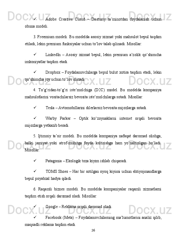  Adobe   Creative   Cloud   –   Dasturiy   ta’minotdan   foydalanish   uchun
obuna modeli.
3. Freemium modeli. Bu modelda asosiy xizmat yoki mahsulot bepul taqdim
etiladi, lekin premium funksiyalar uchun to‘lov talab qilinadi. Misollar:
 LinkedIn   –   Asosiy   xizmat   bepul,   lekin   premium   a’zolik   qo‘shimcha
imkoniyatlar taqdim etadi.
 Dropbox – Foydalanuvchilarga bepul  bulut  xotira taqdim etadi, lekin
qo‘shimcha joy uchun to‘lov olinadi.
4.   To‘g‘ridan-to‘g‘ri   iste’molchiga   (D2C)   model.   Bu   modelda   kompaniya
mahsulotlarini vositachilarsiz bevosita iste’molchilarga sotadi. Misollar:
 Tesla – Avtomobillarini dilerlarsiz bevosita mijozlarga sotadi.
 Warby   Parker   –   Optik   ko‘zoynaklarni   internet   orqali   bevosita
mijozlarga yetkazib beradi.
5.   Ijtimoiy   ta’sir   modeli.   Bu   modelda   kompaniya   nafaqat   daromad   olishga,
balki   jamiyat   yoki   atrof-muhitga   foyda   keltirishga   ham   yo‘naltirilgan   bo‘ladi.
Misollar:
 Patagonia – Ekologik toza kiyim ishlab chiqaradi.
 TOMS Shoes – Har bir sotilgan oyoq kiyimi uchun ehtiyojmandlarga
bepul poyabzal hadya qiladi.
6.   Raqamli   biznes   modeli.   Bu   modelda   kompaniyalar   raqamli   xizmatlarni
taqdim etish orqali daromad oladi. Misollar:
 Google – Reklama orqali daromad oladi.
 Facebook (Meta) – Foydalanuvchilarning ma’lumotlarini analiz qilib,
maqsadli reklama taqdim etadi.
26