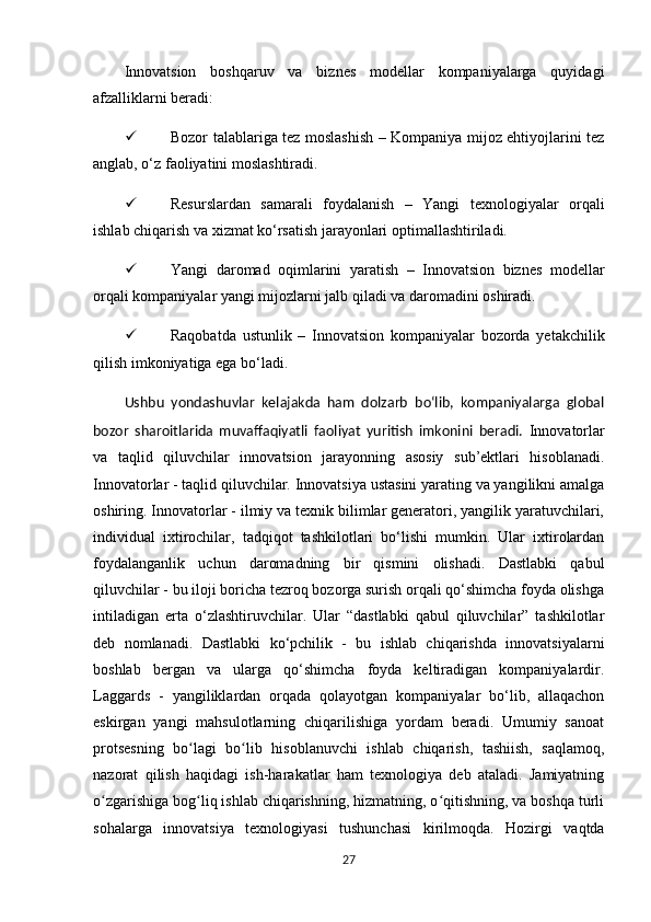Innovatsion   boshqaruv   va   biznes   modellar   kompaniyalarga   quyidagi
afzalliklarni beradi:
 Bozor talablariga tez moslashish – Kompaniya mijoz ehtiyojlarini tez
anglab, o‘z faoliyatini moslashtiradi.
 Resurslardan   samarali   foydalanish   –   Yangi   texnologiyalar   orqali
ishlab chiqarish va xizmat ko‘rsatish jarayonlari optimallashtiriladi.
 Yangi   daromad   oqimlarini   yaratish   –   Innovatsion   biznes   modellar
orqali kompaniyalar yangi mijozlarni jalb qiladi va daromadini oshiradi.
 Raqobatda   ustunlik   –   Innovatsion   kompaniyalar   bozorda   yetakchilik
qilish imkoniyatiga ega bo‘ladi.
Ushbu   yondashuvlar   kelajakda   ham   dolzarb   bo‘lib,   kompaniyalarga   global
bozor   sharoitlarida   muvaffaqiyatli   faoliyat   yuritish   imkonini   beradi.   Innovatorlar
va   taqlid   qiluvchilar   innovatsion   jarayonning   asosiy   sub’ektlari   hisoblanadi.
Innovatorlar - taqlid qiluvchilar. Innovatsiya ustasini yarating va yangilikni amalga
oshiring. Innovatorlar - ilmiy va texnik bilimlar generatori, yangilik yaratuvchilari,
individual   ixtirochilar,   tadqiqot   tashkilotlari   bo‘lishi   mumkin.   Ular   ixtirolardan
foydalanganlik   uchun   daromadning   bir   qismini   olishadi.   Dastlabki   qabul
qiluvchilar - bu iloji boricha tezroq bozorga surish orqali qo‘shimcha foyda olishga
intiladigan   erta   o‘zlashtiruvchilar.   Ular   “dastlabki   qabul   qiluvchilar”   tashkilotlar
deb   nomlanadi.   Dastlabki   ko‘pchilik   -   bu   ishlab   chiqarishda   innovatsiyalarni
boshlab   bergan   va   ularga   qo‘shimcha   foyda   keltiradigan   kompaniyalardir.
Laggards   -   yangiliklardan   orqada   qolayotgan   kompaniyalar   bo‘lib,   allaqachon
eskirgan   yangi   mahsulotlarning   chiqarilishiga   yordam   beradi.   Umumiy   sanoat
protsesning   bo lagi   bo lib   hisoblanuvchi   ishlab   chiqarish,   tashiish,   saqlamoq,ʻ ʻ
nazorat   qilish   haqidagi   ish-harakatlar   ham   texnologiya   deb   ataladi.   Jamiyatning
o zgarishiga bog liq ishlab chiqarishning, hizmatning, o qitishning, va boshqa turli	
ʻ ʻ ʻ
sohalarga   innovatsiya   texnologiyasi   tushunchasi   kirilmoqda.   Hozirgi   vaqtda
27 