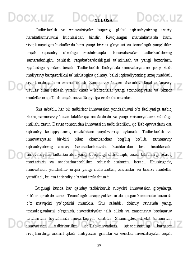 XULOSA
Tadbirkorlik   va   innovatsiyalar   bugungi   global   iqtisodiyotning   asosiy
harakatlantiruvchi   kuchlaridan   biridir.   Rivojlangan   mamlakatlarda   ham,
rivojlanayotgan   hududlarda   ham   yangi   biznes   g‘oyalari   va   texnologik   yangiliklar
orqali   iqtisodiy   o‘sishga   erishilmoqda.   Innovatsiyalar   tadbirkorlikning
samaradorligini   oshirish,   raqobatbardoshligini   ta’minlash   va   yangi   bozorlarni
egallashga   yordam   beradi.   Tadbirkorlik   faoliyatida   innovatsiyalarni   joriy   etish
moliyaviy barqarorlikni ta’minlabgina qolmay, balki iqtisodiyotning uzoq muddatli
rivojlanishiga   ham   xizmat   qiladi.   Zamonaviy   biznes   sharoitida   faqat   an’anaviy
usullar   bilan   ishlash   yetarli   emas   –   korxonalar   yangi   texnologiyalar   va   biznes
modellarni qo‘llash orqali muvaffaqiyatga erishishi mumkin.
Shu sababli, har  bir tadbirkor innovatsion yondashuvni  o‘z faoliyatiga tatbiq
etishi,   zamonaviy   bozor   talablariga   moslashishi   va   yangi   imkoniyatlarni   izlashga
intilishi zarur. Davlat tomonidan innovatsion tadbirkorlikni qo‘llab-quvvatlash esa
iqtisodiy   taraqqiyotning   mustahkam   poydevoriga   aylanadi.   Tadbirkorlik   va
innovatsiyalar   bir-biri   bilan   chambarchas   bog‘liq   bo‘lib,   zamonaviy
iqtisodiyotning   asosiy   harakatlantiruvchi   kuchlaridan   biri   hisoblanadi.
Innovatsiyalar tadbirkorlikni yangi bosqichga olib chiqib, bozor talablariga tezroq
moslashish   va   raqobatbardoshlikni   oshirish   imkonini   beradi.   Shuningdek,
innovatsion   yondashuv   orqali   yangi   mahsulotlar,   xizmatlar   va   biznes   modellar
yaratiladi, bu esa iqtisodiy o‘sishni tezlashtiradi.
Bugungi   kunda   har   qanday   tadbirkorlik   subyekti   innovatsion   g‘oyalarga
e’tibor qaratishi zarur. Texnologik taraqqiyotdan ortda qolgan korxonalar bozorda
o‘z   mavqeini   yo‘qotishi   mumkin.   Shu   sababli,   doimiy   ravishda   yangi
texnologiyalarni   o‘rganish,   investitsiyalar   jalb   qilish   va   zamonaviy   boshqaruv
usullaridan   foydalanish   muvaffaqiyat   kalitidir.   Shuningdek,   davlat   tomonidan
innovatsion   tadbirkorlikni   qo‘llab-quvvatlash   iqtisodiyotning   barqaror
rivojlanishiga   xizmat   qiladi.   Imtiyozlar,   grantlar   va   venchur   investitsiyalar   orqali
29 