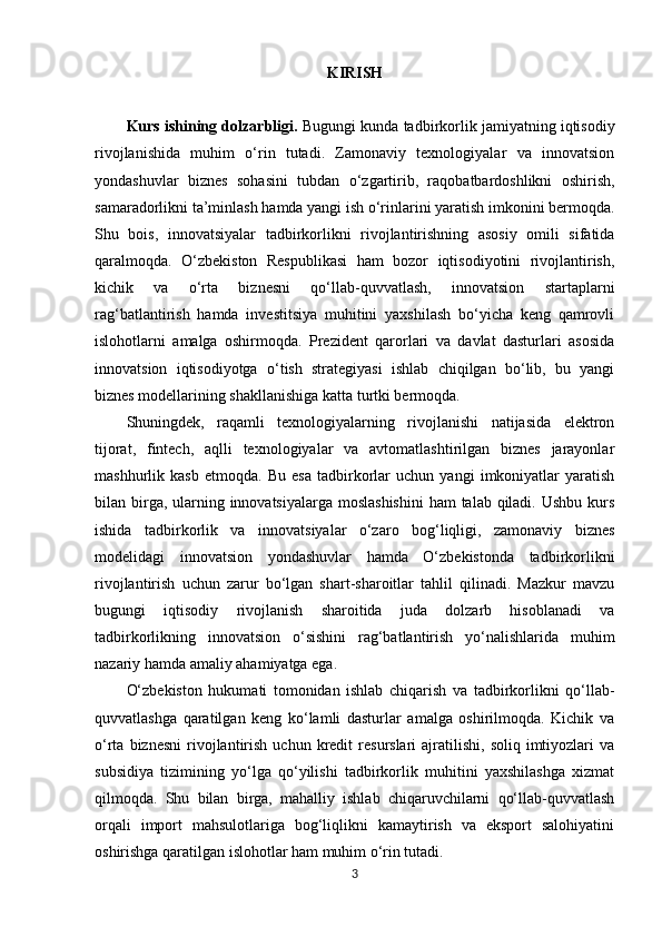 KIRISH
Kurs ishining dolzarbligi.  Bugungi kunda tadbirkorlik jamiyatning iqtisodiy
rivojlanishida   muhim   o‘rin   tutadi.   Zamonaviy   texnologiyalar   va   innovatsion
yondashuvlar   biznes   sohasini   tubdan   o‘zgartirib,   raqobatbardoshlikni   oshirish,
samaradorlikni ta’minlash hamda yangi ish o‘rinlarini yaratish imkonini bermoqda.
Shu   bois,   innovatsiyalar   tadbirkorlikni   rivojlantirishning   asosiy   omili   sifatida
qaralmoqda.   O‘zbekiston   Respublikasi   ham   bozor   iqtisodiyotini   rivojlantirish,
kichik   va   o‘rta   biznesni   qo‘llab-quvvatlash,   innovatsion   startaplarni
rag‘batlantirish   hamda   investitsiya   muhitini   yaxshilash   bo‘yicha   keng   qamrovli
islohotlarni   amalga   oshirmoqda.   Prezident   qarorlari   va   davlat   dasturlari   asosida
innovatsion   iqtisodiyotga   o‘tish   strategiyasi   ishlab   chiqilgan   bo‘lib,   bu   yangi
biznes modellarining shakllanishiga katta turtki bermoqda.
Shuningdek,   raqamli   texnologiyalarning   rivojlanishi   natijasida   elektron
tijorat,   fintech,   aqlli   texnologiyalar   va   avtomatlashtirilgan   biznes   jarayonlar
mashhurlik   kasb   etmoqda.   Bu   esa   tadbirkorlar   uchun   yangi   imkoniyatlar   yaratish
bilan birga, ularning innovatsiyalarga moslashishini  ham  talab qiladi. Ushbu kurs
ishida   tadbirkorlik   va   innovatsiyalar   o‘zaro   bog‘liqligi,   zamonaviy   biznes
modelidagi   innovatsion   yondashuvlar   hamda   O‘zbekistonda   tadbirkorlikni
rivojlantirish   uchun   zarur   bo‘lgan   shart-sharoitlar   tahlil   qilinadi.   Mazkur   mavzu
bugungi   iqtisodiy   rivojlanish   sharoitida   juda   dolzarb   hisoblanadi   va
tadbirkorlikning   innovatsion   o‘sishini   rag‘batlantirish   yo‘nalishlarida   muhim
nazariy hamda amaliy ahamiyatga ega.
O‘zbekiston   hukumati   tomonidan   ishlab   chiqarish   va   tadbirkorlikni   qo‘llab-
quvvatlashga   qaratilgan   keng   ko‘lamli   dasturlar   amalga   oshirilmoqda.   Kichik   va
o‘rta  biznesni   rivojlantirish  uchun  kredit   resurslari   ajratilishi,   soliq  imtiyozlari  va
subsidiya   tizimining   yo‘lga   qo‘yilishi   tadbirkorlik   muhitini   yaxshilashga   xizmat
qilmoqda.   Shu   bilan   birga,   mahalliy   ishlab   chiqaruvchilarni   qo‘llab-quvvatlash
orqali   import   mahsulotlariga   bog‘liqlikni   kamaytirish   va   eksport   salohiyatini
oshirishga qaratilgan islohotlar ham muhim o‘rin tutadi.
3 