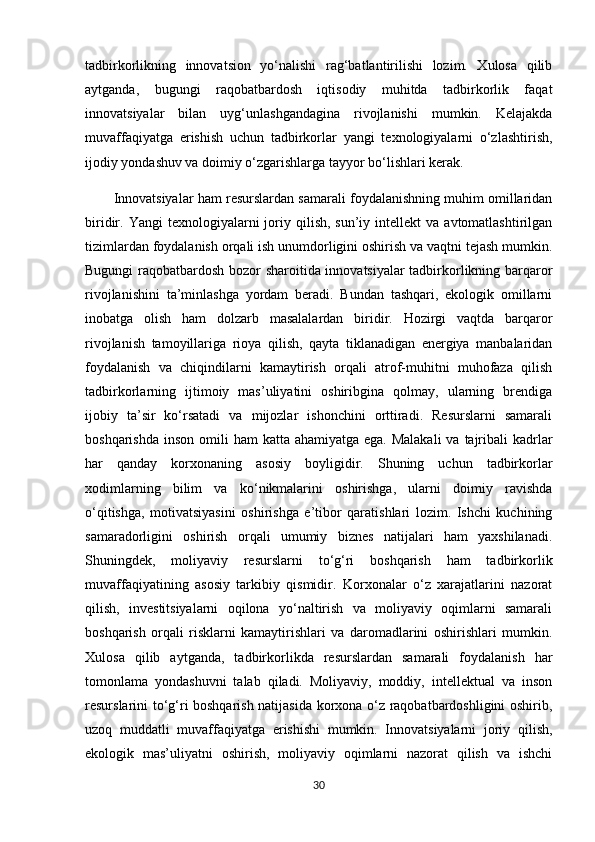 tadbirkorlikning   innovatsion   yo‘nalishi   rag‘batlantirilishi   lozim.   Xulosa   qilib
aytganda,   bugungi   raqobatbardosh   iqtisodiy   muhitda   tadbirkorlik   faqat
innovatsiyalar   bilan   uyg‘unlashgandagina   rivojlanishi   mumkin.   Kelajakda
muvaffaqiyatga   erishish   uchun   tadbirkorlar   yangi   texnologiyalarni   o‘zlashtirish,
ijodiy yondashuv va doimiy o‘zgarishlarga tayyor bo‘lishlari kerak.
Innovatsiyalar ham resurslardan samarali foydalanishning muhim omillaridan
biridir.  Yangi   texnologiyalarni   joriy  qilish,  sun’iy  intellekt  va  avtomatlashtirilgan
tizimlardan foydalanish orqali ish unumdorligini oshirish va vaqtni tejash mumkin.
Bugungi raqobatbardosh bozor sharoitida innovatsiyalar tadbirkorlikning barqaror
rivojlanishini   ta’minlashga   yordam   beradi.   Bundan   tashqari,   ekologik   omillarni
inobatga   olish   ham   dolzarb   masalalardan   biridir.   Hozirgi   vaqtda   barqaror
rivojlanish   tamoyillariga   rioya   qilish,   qayta   tiklanadigan   energiya   manbalaridan
foydalanish   va   chiqindilarni   kamaytirish   orqali   atrof-muhitni   muhofaza   qilish
tadbirkorlarning   ijtimoiy   mas’uliyatini   oshiribgina   qolmay,   ularning   brendiga
ijobiy   ta’sir   ko‘rsatadi   va   mijozlar   ishonchini   orttiradi.   Resurslarni   samarali
boshqarishda  inson omili  ham  katta ahamiyatga ega.  Malakali  va  tajribali  kadrlar
har   qanday   korxonaning   asosiy   boyligidir.   Shuning   uchun   tadbirkorlar
xodimlarning   bilim   va   ko‘nikmalarini   oshirishga,   ularni   doimiy   ravishda
o‘qitishga,   motivatsiyasini   oshirishga   e’tibor   qaratishlari   lozim.   Ishchi   kuchining
samaradorligini   oshirish   orqali   umumiy   biznes   natijalari   ham   yaxshilanadi.
Shuningdek,   moliyaviy   resurslarni   to‘g‘ri   boshqarish   ham   tadbirkorlik
muvaffaqiyatining   asosiy   tarkibiy   qismidir.   Korxonalar   o‘z   xarajatlarini   nazorat
qilish,   investitsiyalarni   oqilona   yo‘naltirish   va   moliyaviy   oqimlarni   samarali
boshqarish   orqali   risklarni   kamaytirishlari   va   daromadlarini   oshirishlari   mumkin.
Xulosa   qilib   aytganda,   tadbirkorlikda   resurslardan   samarali   foydalanish   har
tomonlama   yondashuvni   talab   qiladi.   Moliyaviy,   moddiy,   intellektual   va   inson
resurslarini to‘g‘ri boshqarish natijasida korxona o‘z raqobatbardoshligini oshirib,
uzoq   muddatli   muvaffaqiyatga   erishishi   mumkin.   Innovatsiyalarni   joriy   qilish,
ekologik   mas’uliyatni   oshirish,   moliyaviy   oqimlarni   nazorat   qilish   va   ishchi
30 