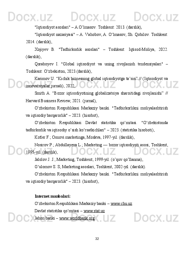 "Iqtisodiyot asoslari" – A.O’lmasov. Toshkent: 2013. (darslik), 
"Iqtisodiyot nazariyasi" – A. Vahobov, A. O‘lmasov, Sh. Qobilov. Toshkent:
2014. (darslik), 
Xojiyev   B.   "Tadbirkorlik   asoslari"   –   Toshkent:   Iqtisod-Moliya,   2022.
(darslik), 
Qoraboyev   I.   "Global   iqtisodiyot   va   uning   rivojlanish   tendensiyalari"   –
Toshkent: O‘zbekiston, 2023.(darslik), 
Karimov U. “Kichik biznesning global iqtisodiyotga ta’siri” // (Iqtisodiyot va
innovatsiyalar jurnali), 2022, 
Smith   A.   “Bozor   iqtisodiyotining   globalizatsiya   sharoitidagi   rivojlanishi”   //
Harvard Business Review, 2021. (jurnal), 
O’zbekiston   Respublikasi   Markaziy   banki.   "Tadbirkorlikni   moliyalashtirish
va iqtisodiy barqarorlik" – 2023. (hisobot), 
O‘zbekiston   Respublikasi   Davlat   statistika   qo‘mitasi.   "O‘zbekistonda
tadbirkorlik va iqtisodiy o‘sish ko‘rsatkichlari" – 2023. (statistika hisoboti), 
Kotler F.; Osnovi marketinga, Moskva, 1997-yil. (darslik),
Nosirov P.; Abdullayeva L.; Marketing — bozor iqtisodiyoti asosi, Toshkent,
1995-yil. (darslik),
Jalolov J. J.; Marketing, Toshkent, 1999-yil. (o’quv qo’llanma),
G ulomov S. S; Marketing asoslari, Toshkent, 2002-yil. (darslik).ʻ
O‘zbekiston   Respublikasi   Markaziy   banki.   "Tadbirkorlikni   moliyalashtirish
va iqtisodiy barqarorlik" – 2023. (hisobot), 
Internet manbalari:
O‘zbekiston Respublikasi Markaziy banki –  www.cbu.uz  
Davlat statistika qo‘mitasi –  www.stat.uz  
Jahon banki –  www.worldbank.org
32 