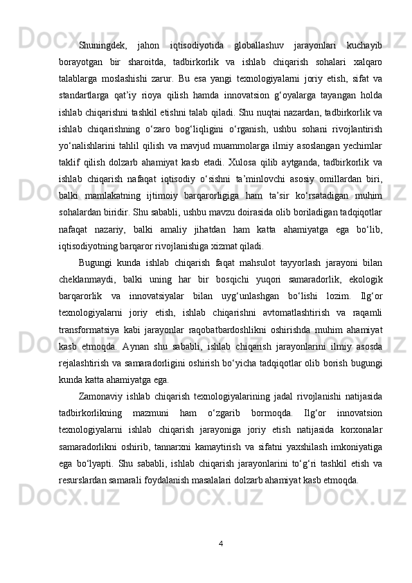 Shuningdek,   jahon   iqtisodiyotida   globallashuv   jarayonlari   kuchayib
borayotgan   bir   sharoitda,   tadbirkorlik   va   ishlab   chiqarish   sohalari   xalqaro
talablarga   moslashishi   zarur.   Bu   esa   yangi   texnologiyalarni   joriy   etish,   sifat   va
standartlarga   qat’iy   rioya   qilish   hamda   innovatsion   g‘oyalarga   tayangan   holda
ishlab chiqarishni tashkil etishni talab qiladi. Shu nuqtai nazardan, tadbirkorlik va
ishlab   chiqarishning   o‘zaro   bog‘liqligini   o‘rganish,   ushbu   sohani   rivojlantirish
yo‘nalishlarini   tahlil   qilish   va   mavjud   muammolarga   ilmiy   asoslangan   yechimlar
taklif   qilish   dolzarb   ahamiyat   kasb   etadi.   Xulosa   qilib   aytganda,   tadbirkorlik   va
ishlab   chiqarish   nafaqat   iqtisodiy   o‘sishni   ta’minlovchi   asosiy   omillardan   biri,
balki   mamlakatning   ijtimoiy   barqarorligiga   ham   ta’sir   ko‘rsatadigan   muhim
sohalardan biridir. Shu sababli, ushbu mavzu doirasida olib boriladigan tadqiqotlar
nafaqat   nazariy,   balki   amaliy   jihatdan   ham   katta   ahamiyatga   ega   bo‘lib,
iqtisodiyotning barqaror rivojlanishiga xizmat qiladi.
Bugungi   kunda   ishlab   chiqarish   faqat   mahsulot   tayyorlash   jarayoni   bilan
cheklanmaydi,   balki   uning   har   bir   bosqichi   yuqori   samaradorlik,   ekologik
barqarorlik   va   innovatsiyalar   bilan   uyg‘unlashgan   bo‘lishi   lozim.   Ilg‘or
texnologiyalarni   joriy   etish,   ishlab   chiqarishni   avtomatlashtirish   va   raqamli
transformatsiya   kabi   jarayonlar   raqobatbardoshlikni   oshirishda   muhim   ahamiyat
kasb   etmoqda.   Aynan   shu   sababli,   ishlab   chiqarish   jarayonlarini   ilmiy   asosda
rejalashtirish va samaradorligini oshirish bo‘yicha tadqiqotlar olib borish bugungi
kunda katta ahamiyatga ega.
Zamonaviy   ishlab   chiqarish   texnologiyalarining   jadal   rivojlanishi   natijasida
tadbirkorlikning   mazmuni   ham   o‘zgarib   bormoqda.   Ilg‘or   innovatsion
texnologiyalarni   ishlab   chiqarish   jarayoniga   joriy   etish   natijasida   korxonalar
samaradorlikni   oshirib,   tannarxni   kamaytirish   va   sifatni   yaxshilash   imkoniyatiga
ega   bo‘lyapti.   Shu   sababli,   ishlab   chiqarish   jarayonlarini   to‘g‘ri   tashkil   etish   va
resurslardan samarali foydalanish masalalari dolzarb ahamiyat kasb etmoqda.
4 