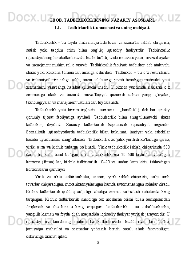 I BOB. TADBIRKORLIKNING NAZARIY ASOSLARI.
1.1. Tadbirkorlik tushunchasi va uning mohiyati.
Tadbirkorlik – bu foyda olish maqsadida tovar va xizmatlar ishlab chiqarish,
sotish   yoki   taqdim   etish   bilan   bog‘liq   iqtisodiy   faoliyatdir.   Tadbirkorlik
iqtisodiyotning harakatlantiruvchi kuchi bo‘lib, unda innovatsiyalar, investitsiyalar
va menejment  muhim rol  o‘ynaydi. Tadbirkorlik faoliyati  tadbirkor  deb ataluvchi
shaxs   yoki   korxona   tomonidan   amalga   oshiriladi.   Tadbirkor   –   bu   o‘z   resurslarini
va   imkoniyatlarini   ishga   solib,   bozor   talablariga   javob   beradigan   mahsulot   yoki
xizmatlarni   yaratishga   harakat   qiluvchi   inson.   U   biznes   yuritishda   risklarni   o‘z
zimmasiga   oladi   va   bozorda   muvaffaqiyat   qozonish   uchun   yangi   g‘oyalar,
texnologiyalar va menejment usullaridan foydalanadi.
Tadbirkorlik   yoki   biznes   inglizcha:   business   –   „bandlik’’),   deb   har   qanday
qonuniy   tijorat   faoliyatiga   aytiladi .
  Tadbirkorlik   bilan   shug ullanuvchi   shaxsʻ
tadbirkor,   deyiladi.   Xususiy   tadbirkorlik   kapitalistik   iqtisodiyot   negizidir.
Sotsialistik   iqtisodiyotlarda   tadbirkorlik   bilan   hukumat ,   jamiyat   yoki   ishchilar
kasaba   uyushmalari   shug ʻ ullanadi . Tadbirkorlik xo jalik yuritish ko lamiga qarab,	
ʻ ʻ
yirik,   o rta   va   kichik   turlarga   bo linadi.   Yirik   tadbirkorlik   ishlab   chiqarishda   500	
ʻ ʻ
dan   ortiq   kishi   band   bo lgan,   o rta   tadbirkorlik   esa   20–500   kishi   band   bo lgan	
ʻ ʻ ʻ
korxona   (firma)   lar,   kichik   tadbirkorlik   10–20   va   undan   kam   kishi   ishlaydigan
korxonalarni qamraydi. 
Yirik   va   o rta   tadbirkorlikka,   asosan,   yirik   ishlab-chiqarish,   ko p   sonli	
ʻ ʻ
tovarlar chiqaradigan, mexanizatsiyalashgan hamda avtomatlashgan sohalar kiradi.
Kichik   tadbirkorlik   qishloq   xo jaligi,   aholiga   xizmat   ko rsatish   sohalarida   keng	
ʻ ʻ
tarqalgan.   Kichik   tadbirkorlik   sharoitga   tez   moslasha   olishi   bilan   boshqalaridan
farqlanadi   va   shu   bois   u   keng   tarqalgan.   Tadbirkorlik   –   bu   tashabbuskorlik,
yangilik kiritish va foyda olish maqsadida iqtisodiy faoliyat yuritish jarayonidir. U
iqtisodiy   rivojlanishning   muhim   harakatlantiruvchi   kuchlaridan   biri   bo‘lib,
jamiyatga   mahsulot   va   xizmatlar   yetkazib   berish   orqali   aholi   farovonligini
oshirishga xizmat qiladi.
5