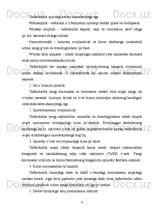 Tadbirkorlik   quyidagi   asosiy   xususiyatlarga   ega :
 Mustaqillik  –  tadbirkor   o ‘ z   faoliyatini   mustaqil   tashkil   qiladi   va   boshqaradi .
 Riskka   moyillik   –   tadbirkorlar   kapital,   vaqt   va   resurslarini   xavf   ostiga
qo‘yib, daromad olishga intiladi.
 Innovatsionlik   –   biznesni   rivojlantirish   va   bozor   talablariga   moslashish
uchun yangi g‘oya va texnologiyalarni qo‘llash.
 Foyda olish maqsadi – ishlab chiqarilgan mahsulot yoki xizmatdan daromad
olish asosiy motivatsiyalardan biridir.
Tadbirkorlik   har   qanday   mamlakat   iqtisodiyotining   barqaror   rivojlanishi
uchun   muhim   hisoblanadi.   U   iqtisodiyotda   bir   qancha   muhim   funksiyalarni
bajaradi:
1. Ish o‘rinlarini yaratish
Tadbirkorlik   yangi   korxonalar   va   bizneslarni   tashkil   etish   orqali   yangi   ish
o‘rinlari   yaratadi. Ayniqsa,   kichik  va  o‘rta biznes   tarmoqlari  aholining  bandligini
oshirishda katta ahamiyatga ega.
2. Innovatsiyalarni rivojlantirish
Tadbirkorlar   yangi   mahsulotlar,   xizmatlar   va   texnologiyalarni   ishlab   chiqish
orqali   innovatsion   rivojlanishga   hissa   qo‘shadilar.   Rivojlangan   davlatlarning
tajribasiga   ko‘ra,   iqtisodiy   o‘sish   va   global   raqobatbardoshlik   asosan   tadbirkorlik
orqali erishiladigan innovatsiyalarga bog‘liq.
3. Iqtisodiy o‘sish va rivojlanishga hissa qo‘shish
Tadbirkorlik   orqali   ishlab   chiqarish   hajmi   ortadi,   eksport   imkoniyatlari
kengayadi   va   mamlakatning   yalpi   ichki   mahsuloti   (YaIM)   o‘sadi.   Yangi
korxonalar ochilishi va biznes faoliyatining kengayishi iqtisodiy faollikni oshiradi.
4. Bozor muvozanatini ta’minlash
Tadbirkorlik   bozordagi   talab   va   taklif   o‘rtasidagi   muvozanatni   saqlashga
yordam beradi. Agar biror mahsulot yoki xizmatga talab ortsa, tadbirkorlar ushbu
ehtiyojni qondirish uchun yangi bizneslarni yo‘lga qo‘yadilar.
5. Davlat byudjetiga soliq tushumlarini oshirish
6 