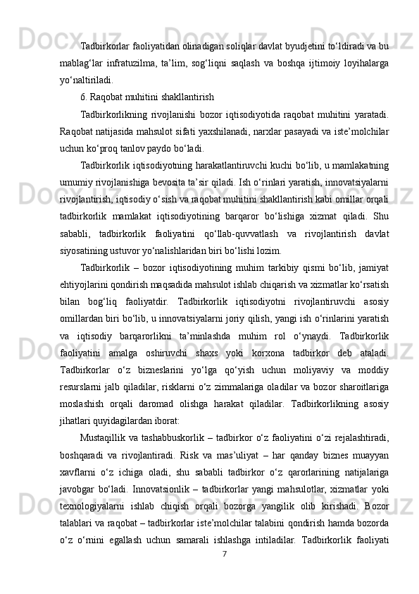 Tadbirkorlar faoliyatidan olinadigan soliqlar davlat byudjetini to‘ldiradi va bu
mablag‘lar   infratuzilma,   ta’lim,   sog‘liqni   saqlash   va   boshqa   ijtimoiy   loyihalarga
yo‘naltiriladi.
6. Raqobat muhitini shakllantirish
Tadbirkorlikning   rivojlanishi   bozor   iqtisodiyotida   raqobat   muhitini   yaratadi.
Raqobat natijasida mahsulot sifati yaxshilanadi, narxlar pasayadi va iste’molchilar
uchun ko‘proq tanlov paydo bo‘ladi.
Tadbirkorlik iqtisodiyotning harakatlantiruvchi kuchi bo‘lib, u mamlakatning
umumiy rivojlanishiga bevosita ta’sir qiladi. Ish o‘rinlari yaratish, innovatsiyalarni
rivojlantirish, iqtisodiy o‘sish va raqobat muhitini shakllantirish kabi omillar orqali
tadbirkorlik   mamlakat   iqtisodiyotining   barqaror   bo‘lishiga   xizmat   qiladi.   Shu
sababli,   tadbirkorlik   faoliyatini   qo‘llab-quvvatlash   va   rivojlantirish   davlat
siyosatining ustuvor yo‘nalishlaridan biri bo‘lishi lozim.
Tadbirkorlik   –   bozor   iqtisodiyotining   muhim   tarkibiy   qismi   bo‘lib,   jamiyat
ehtiyojlarini qondirish maqsadida mahsulot ishlab chiqarish va xizmatlar ko‘rsatish
bilan   bog‘liq   faoliyatdir.   Tadbirkorlik   iqtisodiyotni   rivojlantiruvchi   asosiy
omillardan biri bo‘lib, u innovatsiyalarni joriy qilish, yangi ish o‘rinlarini yaratish
va   iqtisodiy   barqarorlikni   ta’minlashda   muhim   rol   o‘ynaydi.   Tadbirkorlik
faoliyatini   amalga   oshiruvchi   shaxs   yoki   korxona   tadbirkor   deb   ataladi.
Tadbirkorlar   o‘z   bizneslarini   yo‘lga   qo‘yish   uchun   moliyaviy   va   moddiy
resurslarni   jalb  qiladilar,  risklarni   o‘z   zimmalariga  oladilar  va  bozor  sharoitlariga
moslashish   orqali   daromad   olishga   harakat   qiladilar.   Tadbirkorlikning   asosiy
jihatlari quyidagilardan iborat:
Mustaqillik   va   tashabbuskorlik   –   tadbirkor   o‘z   faoliyatini   o‘zi   rejalashtiradi,
boshqaradi   va   rivojlantiradi.   Risk   va   mas’uliyat   –   har   qanday   biznes   muayyan
xavflarni   o‘z   ichiga   oladi,   shu   sababli   tadbirkor   o‘z   qarorlarining   natijalariga
javobgar   bo‘ladi.   Innovatsionlik   –   tadbirkorlar   yangi   mahsulotlar,   xizmatlar   yoki
texnologiyalarni   ishlab   chiqish   orqali   bozorga   yangilik   olib   kirishadi.   Bozor
talablari va raqobat – tadbirkorlar iste’molchilar talabini qondirish hamda bozorda
o‘z   o‘rnini   egallash   uchun   samarali   ishlashga   intiladilar.   Tadbirkorlik   faoliyati
7