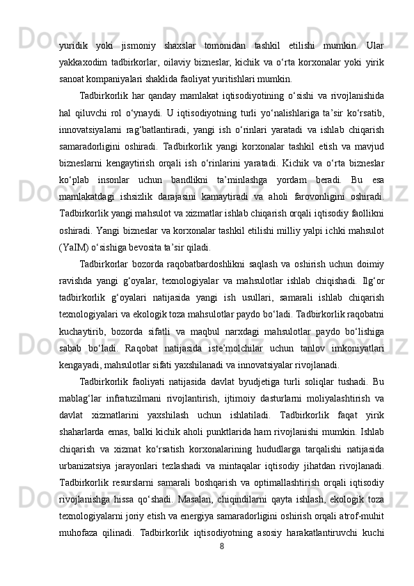 yuridik   yoki   jismoniy   shaxslar   tomonidan   tashkil   etilishi   mumkin.   Ular
yakkaxodim   tadbirkorlar,   oilaviy   bizneslar,   kichik   va   o‘rta   korxonalar   yoki   yirik
sanoat kompaniyalari shaklida faoliyat yuritishlari mumkin.
Tadbirkorlik   har   qanday   mamlakat   iqtisodiyotining   o‘sishi   va   rivojlanishida
hal   qiluvchi   rol   o‘ynaydi.   U   iqtisodiyotning   turli   yo‘nalishlariga   ta’sir   ko‘rsatib,
innovatsiyalarni   rag‘batlantiradi,   yangi   ish   o‘rinlari   yaratadi   va   ishlab   chiqarish
samaradorligini   oshiradi.   Tadbirkorlik   yangi   korxonalar   tashkil   etish   va   mavjud
bizneslarni   kengaytirish   orqali   ish   o‘rinlarini   yaratadi.   Kichik   va   o‘rta   bizneslar
ko‘plab   insonlar   uchun   bandlikni   ta’minlashga   yordam   beradi.   Bu   esa
mamlakatdagi   ishsizlik   darajasini   kamaytiradi   va   aholi   farovonligini   oshiradi.
Tadbirkorlik yangi mahsulot va xizmatlar ishlab chiqarish orqali iqtisodiy faollikni
oshiradi. Yangi bizneslar va korxonalar tashkil etilishi milliy yalpi ichki mahsulot
(YaIM) o‘sishiga bevosita ta’sir qiladi.
Tadbirkorlar   bozorda   raqobatbardoshlikni   saqlash   va   oshirish   uchun   doimiy
ravishda   yangi   g‘oyalar,   texnologiyalar   va   mahsulotlar   ishlab   chiqishadi.   Ilg‘or
tadbirkorlik   g‘oyalari   natijasida   yangi   ish   usullari,   samarali   ishlab   chiqarish
texnologiyalari va ekologik toza mahsulotlar paydo bo‘ladi. Tadbirkorlik raqobatni
kuchaytirib,   bozorda   sifatli   va   maqbul   narxdagi   mahsulotlar   paydo   bo‘lishiga
sabab   bo‘ladi.   Raqobat   natijasida   iste’molchilar   uchun   tanlov   imkoniyatlari
kengayadi, mahsulotlar sifati yaxshilanadi va innovatsiyalar rivojlanadi.
Tadbirkorlik   faoliyati   natijasida   davlat   byudjetiga   turli   soliqlar   tushadi.   Bu
mablag‘lar   infratuzilmani   rivojlantirish,   ijtimoiy   dasturlarni   moliyalashtirish   va
davlat   xizmatlarini   yaxshilash   uchun   ishlatiladi.   Tadbirkorlik   faqat   yirik
shaharlarda emas, balki kichik aholi punktlarida ham  rivojlanishi  mumkin. Ishlab
chiqarish   va   xizmat   ko‘rsatish   korxonalarining   hududlarga   tarqalishi   natijasida
urbanizatsiya   jarayonlari   tezlashadi   va   mintaqalar   iqtisodiy   jihatdan   rivojlanadi.
Tadbirkorlik   resurslarni   samarali   boshqarish   va   optimallashtirish   orqali   iqtisodiy
rivojlanishga   hissa   qo‘shadi.   Masalan,   chiqindilarni   qayta   ishlash,   ekologik   toza
texnologiyalarni joriy etish va energiya samaradorligini oshirish orqali atrof-muhit
muhofaza   qilinadi.   Tadbirkorlik   iqtisodiyotning   asosiy   harakatlantiruvchi   kuchi
8 