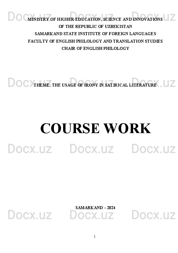 1MINISTRY OF HIGHER EDUCATION, SCIENCE AND INNOVATIONS
OF   THE   REPUBLIC   OF   UZBEKISTAN
SAMARKAND STATE INSTITUTE OF FOREIGN LANGUAGES
FACULTY OF ENGLISH PHILOLOGY AND TRANSLATION STUDIES
CHAIR   OF   ENGLISH PHILOLOGY
THEME:   THE   USAGE   OF   IRONY   IN   SATIRICAL   LITERATURE
COURSE   WORK
SAMARKAND   – 2024 