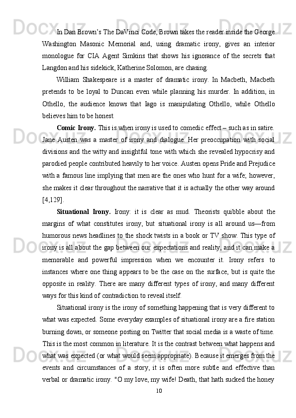 10In Dan Brown’s The DaVinci Code, Brown takes the reader inside the George
Washington   Masonic   Memorial   and,   using   dramatic   irony,   gives   an   interior
monologue   for   CIA   Agent   Simkins   that   shows   his   ignorance   of   the   secrets   that
Langdon and his   sidekick,   Katherine Solomon,   are   chasing.
William   Shakespeare   is   a   master   of   dramatic   irony.   In   Macbeth,   Macbeth
pretends   to   be   loyal   to   Duncan   even   while   planning   his   murder.   In   addition,   in
Othello,   the   audience   knows   that   Iago   is   manipulating   Othello,   while   Othello
believes him   to   be honest.
Comic Irony.  This is when irony is used to comedic effect – such as in satire.
Jane   Austen   was   a   master   of   irony   and   dialogue.   Her   preoccupation   with   social
divisions and the witty and insightful tone with which she revealed hypocrisy and
parodied people contributed heavily to her voice. Austen opens Pride and Prejudice
with a famous line implying that men are the ones who hunt for a wife; however,
she makes it clear throughout the narrative that it is actually the other way around
[4,129].
Situational   Irony.   Irony:   it   is   clear   as   mud.   Theorists   quibble   about   the
margins   of   what   constitutes   irony,   but   situational   irony   is   all   around   us—from
humorous news headlines to the shock twists in a book or TV show. This type of
irony is all about the gap between our expectations and reality, and it can make a
memorable   and   powerful   impression   when   we   encounter   it.   Irony   refers   to
instances   where   one   thing   appears   to   be   the   case   on   the   surface,   but   is   quite   the
opposite   in   reality.   There   are   many   different   types   of   irony,   and   many   different
ways for this   kind of   contradiction   to   reveal itself.
Situational irony is the irony of something happening that is very different to
what was expected. Some everyday examples of situational irony are a fire station
burning down, or someone posting on Twitter that social media is a waste of time.
This is the most common in literature. It is the contrast between what happens and
what was expected (or what would seem appropriate). Because it emerges from the
events   and   circumstances   of   a   story,   it   is   often   more   subtle   and   effective   than
verbal   or   dramatic   irony.   "O   my   love,   my   wife!   Death,   that   hath   sucked   the   honey 