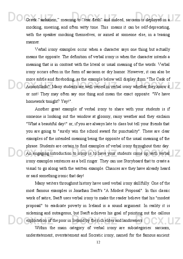 12Greek   “sarkázein,”   meaning   to   “tear   flesh”   and   indeed,   sarcasm   is   deployed   in   a
mocking,   sneering,   and   often   witty   tone.   This   means   it   can   be   self-deprecating,
with   the   speaker   mocking   themselves;   or   aimed   at   someone   else,   in   a   teasing
manner.
Verbal   irony   examples   occur   when   a   character   says   one   thing   but   actually
means the opposite. The definition of verbal irony is when the character intends a
meaning that is in contrast with the literal or usual meaning of the words. Verbal
irony occurs often in the form of  sarcasm  or dry humor. However, it can also be
more subtle and foreboding, as the example below will display from "The Cask of
Amontillado". Many students are well versed in verbal irony whether they know it
or   not!   They   may   often   say   one   thing   and   mean   the   exact   opposite:   "We   have
homework tonight?   Yay!".
Another   great   example   of   verbal   irony   to   share   with   your   students   is   if
someone   is   looking   out   the   window   at   gloomy,   rainy   weather   and   they   exclaim
"What a beautiful day!" or, if you are always late to class but tell your friends that
you   are   going   to   "surely   win   the   school   award   for   punctuality".   These   are   clear
examples of the intended meaning being the opposite of the usual meaning of the
phrase. Students are certain to find examples of verbal irony throughout their day.
An   engaging   introduction   to   irony   is   to   have   your   students   come   up   with   verbal
irony examples sentences as a bell ringer. They can use Storyboard that to create a
visual   to   go   along   with   the   written   example.   Chances   are   they   have   already   heard
or   said   something   ironic   that   day!
Many writers throughout history have used verbal irony skillfully. One of the
most   famous   examples   is   Jonathan   Swift's   "A   Modest   Proposal".   In   this   classic
work of satire, Swift uses verbal irony to make the reader believe that his "modest
proposal"   to   eradicate   poverty   in   Ireland   is   a   sound   argument.   In   reality   it   is
sickening and  outrageous,  but  Swift  achieves  his  goal  of  pointing out  the callous
exploitation of   the   poor in Ireland   by   the rich elites   and landowners
Within   the   main   category   of   verbal   irony   are   subcategories:   sarcasm,
understatement,   overstatement   and   Socratic   irony;   named   for   the   famous   ancient 
