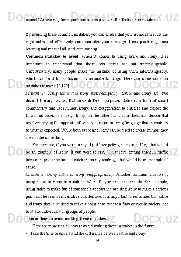 14expect?   Answering   these   questions   can   help   you   craft   effective,   ironic   satire.
By avoiding these common mistakes, you can ensure that your ironic satire hits the
right   notes   and   effectively   communicates   your   message.   Keep   practicing,   keep
learning and   most   of all,   and   keep writing!
Common   mistakes   to   avoid.   When   it   comes   to   using   satire   and   irony,   it   is
important   to   understand   that   these   two   terms   are   not   interchangeable.
Unfortunately,   many   people   make   the   mistake   of   using   them   interchangeably,
which   can   lead   to   confusion   and   misunderstandings.   Here   are   some   common
mistakes to   avoid   [9,172]:
Mistake   1:   Using   satire   and   irony   interchangeably.   Satire   and   irony   are   two
distinct   literary   devices   that   serve   different   purposes.   Satire   is   a   form   of   social
commentary  that   uses   humor,  irony,  and  exaggeration  to  criticize   and  expose   the
flaws   and   vices   of   society.   Irony,   on   the   other   hand,   is   a   rhetorical   device   that
involves   saying   the   opposite   of   what   you   mean   or   using   language   that   is   contrary
to what is expected. While both satire and irony can be used to create humor, they
are   not   the same thing.
For example, if you were to say “I just love getting stuck in traffic,” that would
be   an   example   of   irony.   If   you   were   to   say,   “I   just   love   getting   stuck   in   traffic
because it gives me time to catch up on my reading,” that would be an example of
satire.
Mistake   2:   Using   satire   or   irony   inappropriately.   Another   common   mistake   is
using   satire   or   irony   in   situations   where   they   are   not   appropriate.   For   example,
using satire to make fun of someone’s appearance or using irony to make a serious
point can be seen as insensitive or offensive. It is important to remember that satire
and irony should be used to make a point or to expose a flaw or vice in society, not
to attack   individuals   or groups   of   people.
Tips   on   how   to   avoid   making   these   mistakes.
Here   are   some   tips on   how   to   avoid making   these   mistakes   in the   future:
 Take   the   time   to   understand   the   difference   between   satire   and   irony. 